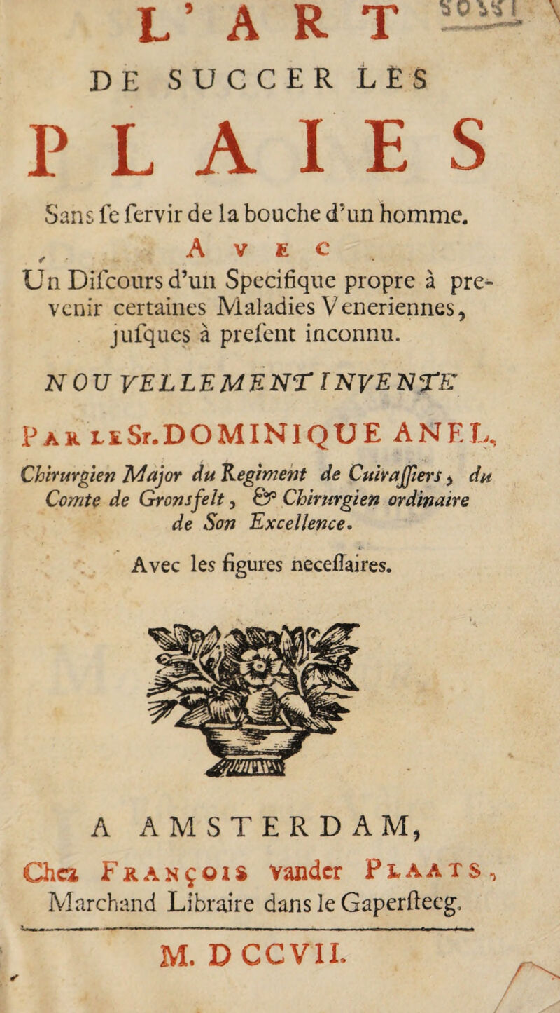 'sOVSl \ L’ART DE SUCCER LES PLAIES Sans fe fervir de la bouche d’un homme. , Avec Un Difcoursd’un Spécifique propre à pre^ venir certaines Maladies Veneriennes, jufques à prefent inconnu. NOU VELLEMENT INVENTE' Par leSr.DOMINIQUE ANEL, Chirurgien Major du Régiment de Cuirajfiers > du Comte de Gronsfelt, &1 Chirurgien ordinaire de Son Excellence. Avec les figures neceflaires. A AMSTERDAM, Chez François Valider Plaats, Marchand Libraire dans le Gaperftecg, r M. DCCVII.