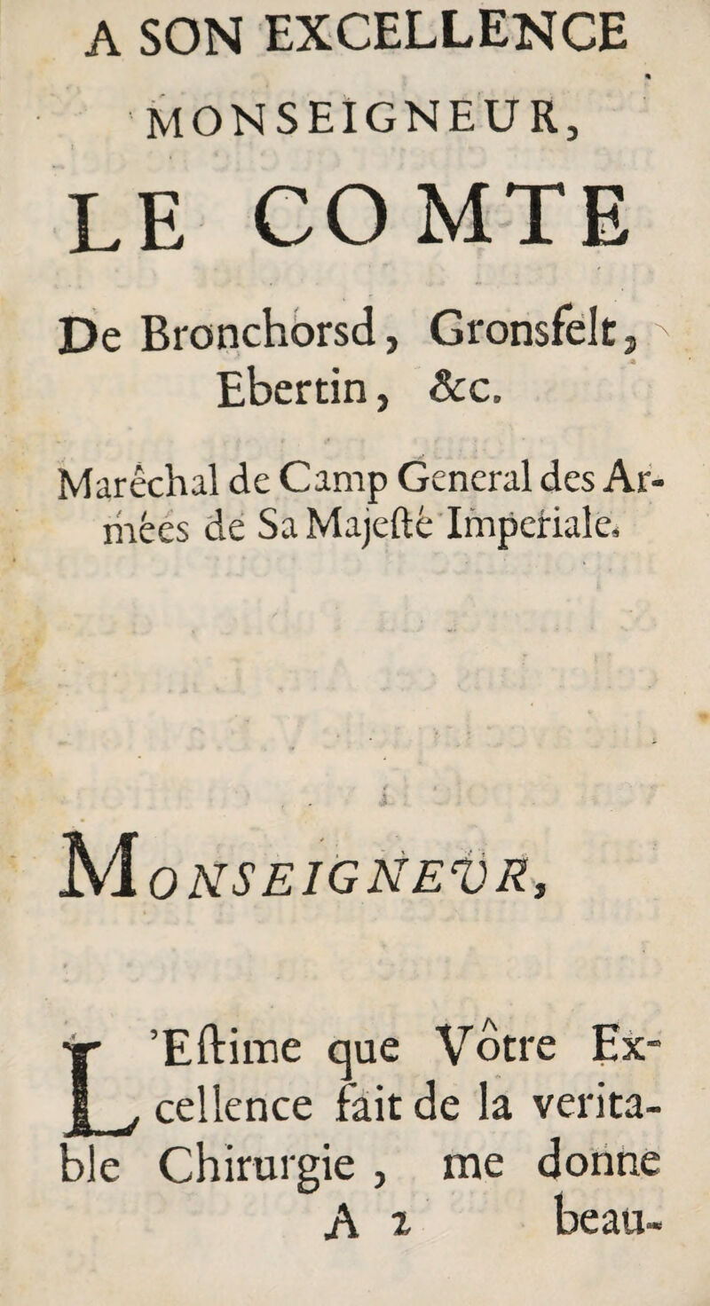 A SON EXCELLENCE m monseigneur, LE COMTE De Bronchorsd, Gronsfelt,N Ebertin, &c. Maréchal de Camp General des Ar¬ mées de Sa Majeftè Impériale, M ONSEIGNEVR, Hr ’Eftime que Vôtre Ex- 1 v cellence fait de la vérita¬ ble Chirurgie , me donne