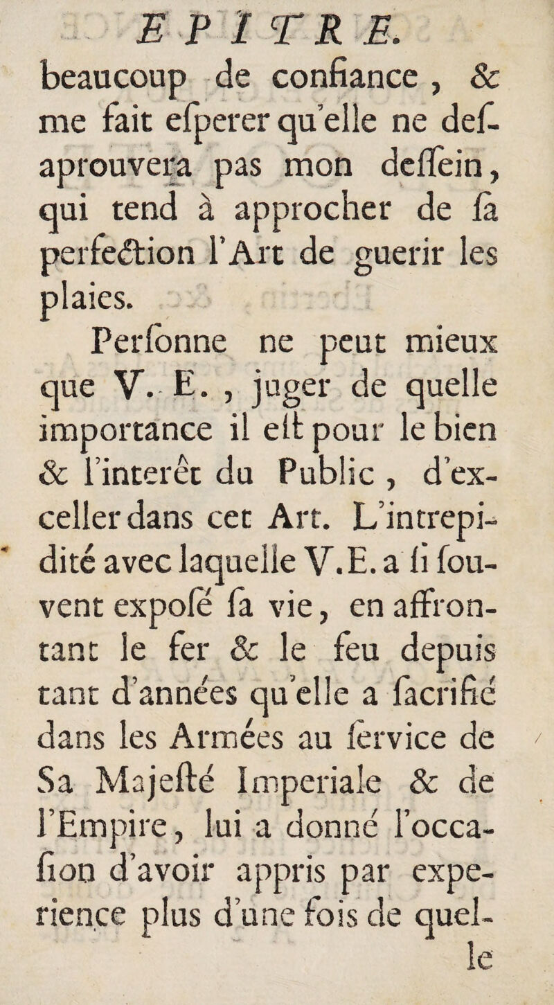 E PITRE. beaucoup de confiance , & me fait efperer quelle ne défi, aprouvera pas mon dcflfein, qui tend à approcher de fa perfection l’Art de guérir les plaies. Perlbnne ne peut mieux que V. E. , juger de quelle importance il elt pour le bien & l’intérêt du Public , d’ex¬ celler dans cet Art. L’intrepi- dité avec laquelle V.E. a fi fou- vent expole fia vie, en affron¬ tant le fer & le feu depuis tant d’années qu elle a facrifié dans les Années au lêrvice de Sa Majefté Impériale & de l’Empire, lui a donné l’occa- fion d’avoir appris par expé¬ rience plus d’une fois de quel¬ le