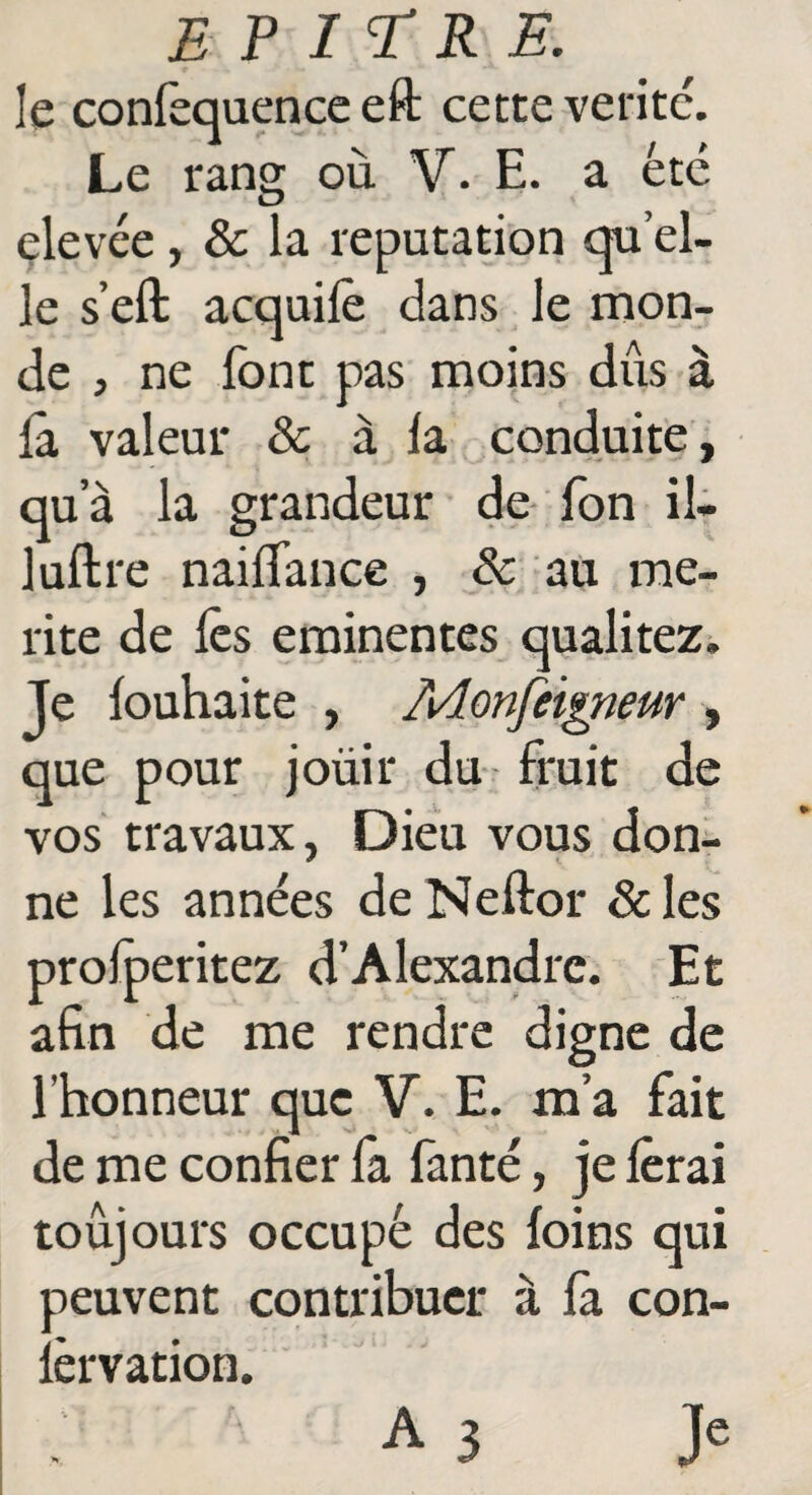 le conlèquence eft cette vetitc. Le rang où V. E. a été elevée, & la réputation qu'el¬ le s’eft acquifè dans le mon¬ de , ne font pas moins dûs à la valeur & à la conduite, qu a la grandeur de fon il- luftre nailfance , & au mé¬ rité de lès eminentes qualitez. Je louhaite , Aâonfeigneur , que pour joüir du fruit de vos travaux, Dieu vous don¬ ne les années deNeftor &les prolperitez d’Alexandre. Et afin de me rendre digne de l’honneur que V. E. ma fait de me confier fa fanté, je ferai toujours occupé des foins qui peuvent contribuer à la con- lèrvation. A3 Je