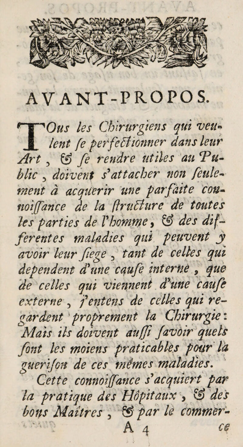 AVANT-PROPOS. TOus les Chirurgiens qui veu¬ lent fe perfectionner dans leur Art 3 ® fe rendre utiles au Tu- hlic 5 doivent s'attacher non feule¬ ment à acquérir une parfaite cou- noijfance de la (IruCîure de toutes les parties de Vhomme, & des dif¬ ferentes maladies qui peuvent y avoir leur fiege 3 tant de celles qui dépendent d'une caufe interné , que de celles qui viennent àxune caufe externe 3 fentons de celles qui re¬ gardent ' proprement la Chirurgie : Mais ils doivent auffi Javoir quels font les moiens praticables pour là guerifoH de ces mêmes maladies. Cette connoijfance s'acquiert par la pratique des Hôpitaux , S? des bons Maîtres 3 & par le commer-