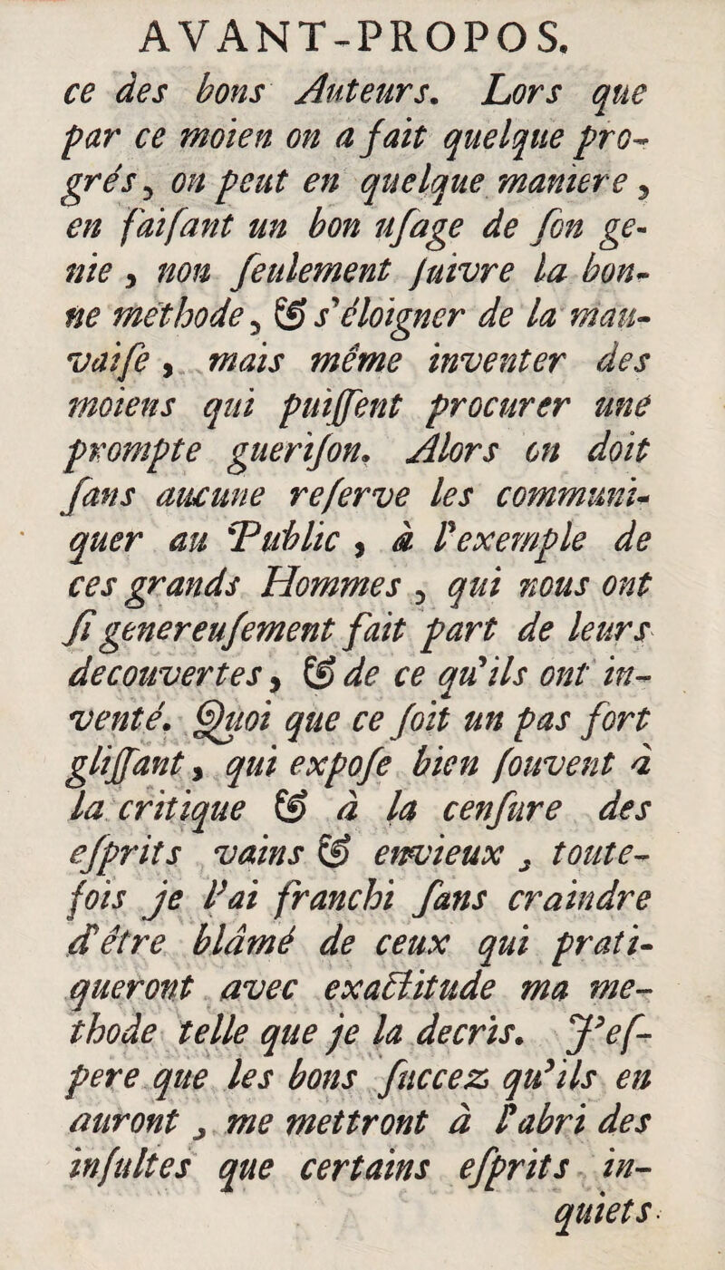 ce des bons Auteurs. Lors que par ce moien on a fait quelque pro- grés 3 on peut en quelque manière, en faifant un bon ufage de fon gé¬ nie y non feulement Juivre la bon- ne méthode 5 & s'éloigner de la man- vaife y mais même inventer des moiens qui puiffent procurer une prompte guerifon. Alors on doit fans aucune referve les commune quer au \Tublic , à P exemple de ces grands Hommes 3 qui nous ont figenereufement fait part de leurs decouvertes y &de ce qu'ils ont in¬ venté. Quoi que ce f oit un pas fort gliffant y qui expofe bien fouvent à la critique & à la cenfure des efprits vains & envieux s toute¬ fois je l’ai franchi fans craindre dé être blâmé de ceux qui prati¬ queront avec exactitude ma mé¬ thode telle que je la décris. J’ef- pere que les bons fuccez qu'ils en auront > me mettront à P abri des infultes que certains efprits in-