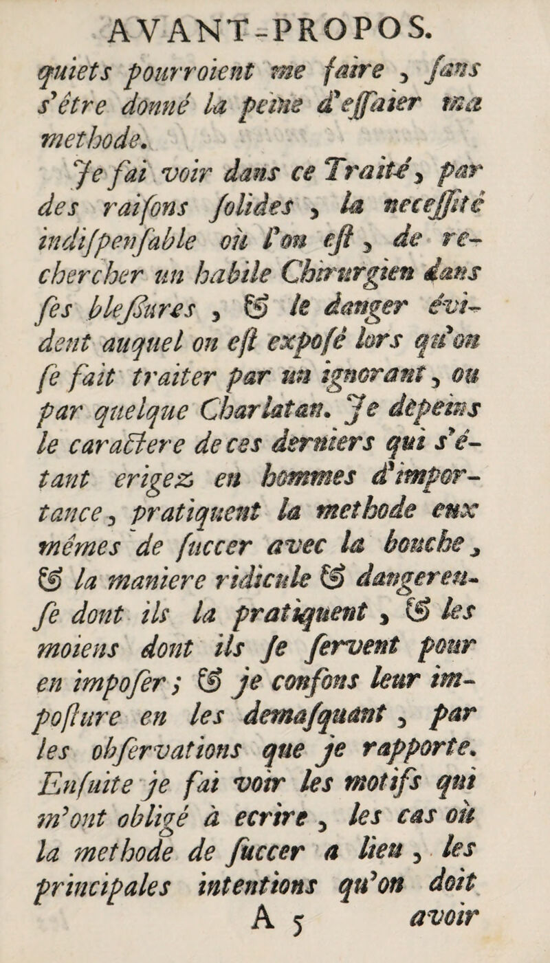 quiets pourraient me faire •> fans s*être donné la peine d'effaier ma méthode. Je fai voir dans ce Trait-e y par des raifons Jolides > la necejptê indifpen fable oh fou efl 3 de re¬ chercher un habile Chirurgien dans [es blefôures 3 Çÿ le danger évi¬ dent auquel on efl cxpo fè lors qu'on fe fait traiter par un ignorant 5 ou par quelque Charlatan. Je dépeins le caraSlere de ces derniers qui s'é¬ tant érigé z en hommes d*'impor¬ tance, pratiquent la méthode eux mêmes de fuccer avec la bouche y & la maniéré ridicule G) danger en- fe dont ils la pratiquent , & les moiens dont ils Je fervent pour en impofer y G) je confons leur im- pofure en les detnafquant 3 par les obfervations que je rapporte. En fuite je fai voir les motifs qui m’ont obligé à écrire 3 les cas ou la méthode de fuccer a lien 3 les principales intentions qu’on doit A y a voir