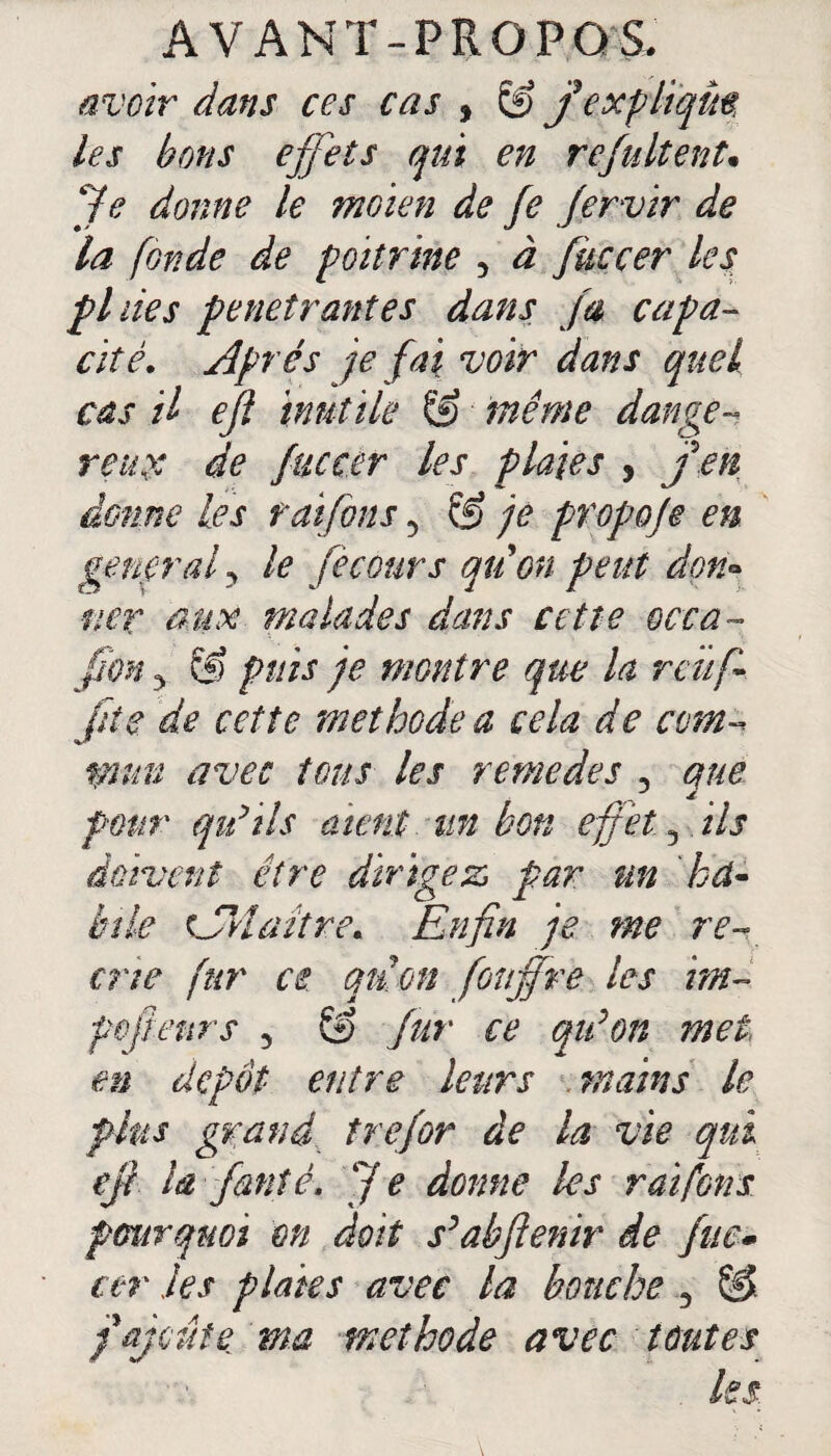 avoir dans ces cas , & f expliqua les bons effets qui en refaitent. Je donne le moien de fe fervir de la fonde de poitrine 3 à fitccer les fl lies pénétrantes dans fa capa¬ cité. Après je fai voir dans quel cas il ejl inutile & même dange¬ reux de fucccr les plaies , J en donne les raiforts 5 & je propofe en general? le fie cour s qtion peut don• mr aux malades dans cette occa- fion y Cl) puis je montre que la reüfi fiîe de cette méthode a cela de com¬ mun avec tous les remedes , que pour qu’ils aient un bon effet 3 ils doivent être dirigez par un ha¬ bile Cri a être. Enfin je me ré¬ crié fur ce qtion fonffre les im~ poftenrs 5 & fur ce qu’on met en dépôt entre leurs mains le fins grand trefor de la vie qu ejl la fauté. Je donne les raiforts pourquoi m doit s’abftenir de fuc» ter les plaies avec la bouche 3 §>. j ajoute ma méthode avec toutes