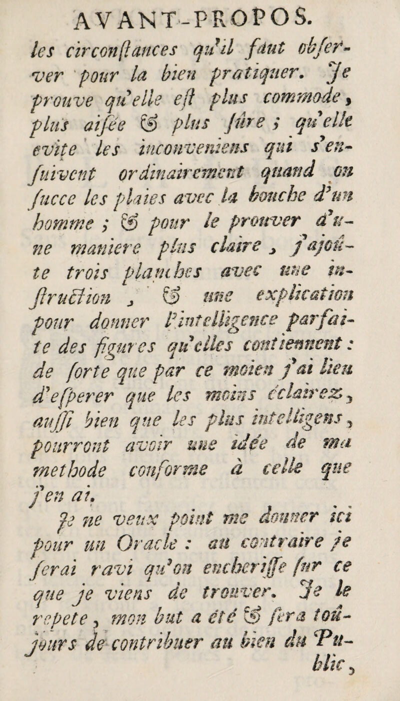 les circonstances qii d faut J ver pour la bien pratiquer. Je prouve qu elle e/f plus commode, plus aifee & plus Jure y quelle évité les inconveniens qui s'en- fuivcnt ordinairement quand en fucce les plaies avec la hanche d’un homme y & pour le prouver d'u¬ ne maniéré plus claire ■> j ajou¬ te trois planche s avec nue ïn- Jlruer 10U j uns explication pour donner l’intelligence parfai¬ te des figures quelles contiennent : de forte que par ce moien fai lien d'efperer que les moins éclairez. y au]fi bien que les plus intellïgens, pourront avoir une idée de ma méthode confier me à celle que J en ai. pe ne veux point me donner ici Pour un Oracle : an contraire je ferai ravi qidon encherijfe fur ce que je viens de trouver, je le répété, mon but a été ÇS fera tou¬ jours de contribuer an bien du Pu-