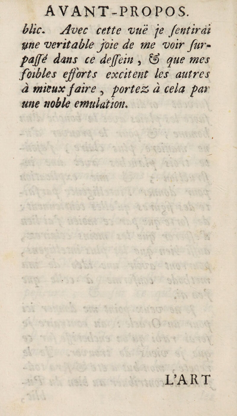 blic* Avec cette vue je fentirai une véritable joie de me voir fur- paffé dans ce deffein , & que mes fables efforts excitent les autres à mieux faire y portez» à cela par une noble émulation* L’ART