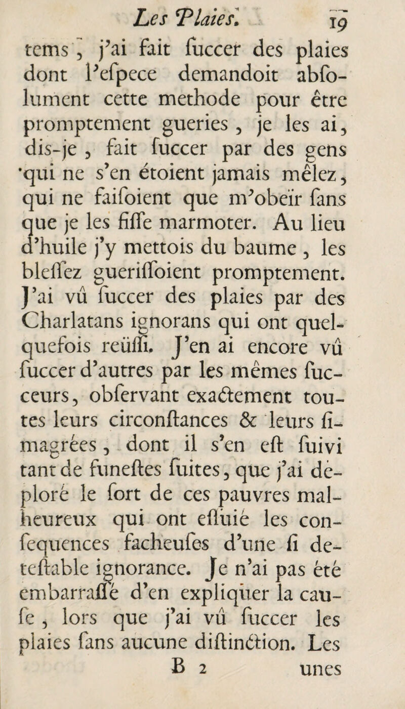 tcms , j’ai fait fuccer des plaies dont l’efpece demandoit abfo- lument cette méthode pour être promptement gueries , je les ai, dis-je , fait fuccer par des gens •qui ne s’en étoient jamais mêlez , qui ne faifoient que m’obeïr fans que je les fille marmoter. Au lieu d’huile j’y mettois du baume , les bleflez guerilfoient promptement. J’ai vu fuccer des plaies par des Charlatans ignorans qui ont quel¬ quefois reülfi. J’en ai encore vu fuccer d’autres par les mêmes fuc- ceurs, obfervant exactement tou¬ tes leurs circonftances & leurs fi- magrêes, dont il s’en eft fuivi tant de funeftes fuites, que j’ai dé¬ ploré le fort de ces pauvres mal¬ heureux qui ont efluié les con- fequences facheufes d’une lî de- teftable ignorance. Je n’ai pas été embarraflé d’en expliquer la cau- fe , lors que j’ai vu fuccer les plaies fans aucune diftinétion. Les B 2 unes