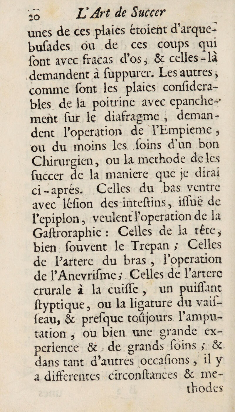 unes de ces plaies étoient d’arque- bufades ou de ces coups qui font avec fracas d’os, & celles-la demandent à fuppurer. Les autres, comme font les plaies confidera- bles de là poitrine avec epanche- ment lur le diafragme , deman¬ dent l’operation de l’Empieme, ou du moins les foins d’un bon Chirurgien, ou la méthode de les fuccer de la maniéré que je dirai ci-après. Celles du bas ventre avec léfion des inteftins, iffuè de l’epiplon, veulent l’operation de la Gaftroraphie : Celles de la tête, bien fouvent le Trépan ; Celles de l’artere du bras , l’operation de l’Anevrifme y Celles de l’artere crurale à la cuiffe , un puiÛant ftyptique, ou la ligature du vaif- l’eau, & prefque toujours l’ampu¬ tation , ou bien une grande ex¬ périence & de grands foins ; & dans tant d’autres occafions, il y a differentes circonftances & mé¬ thodes