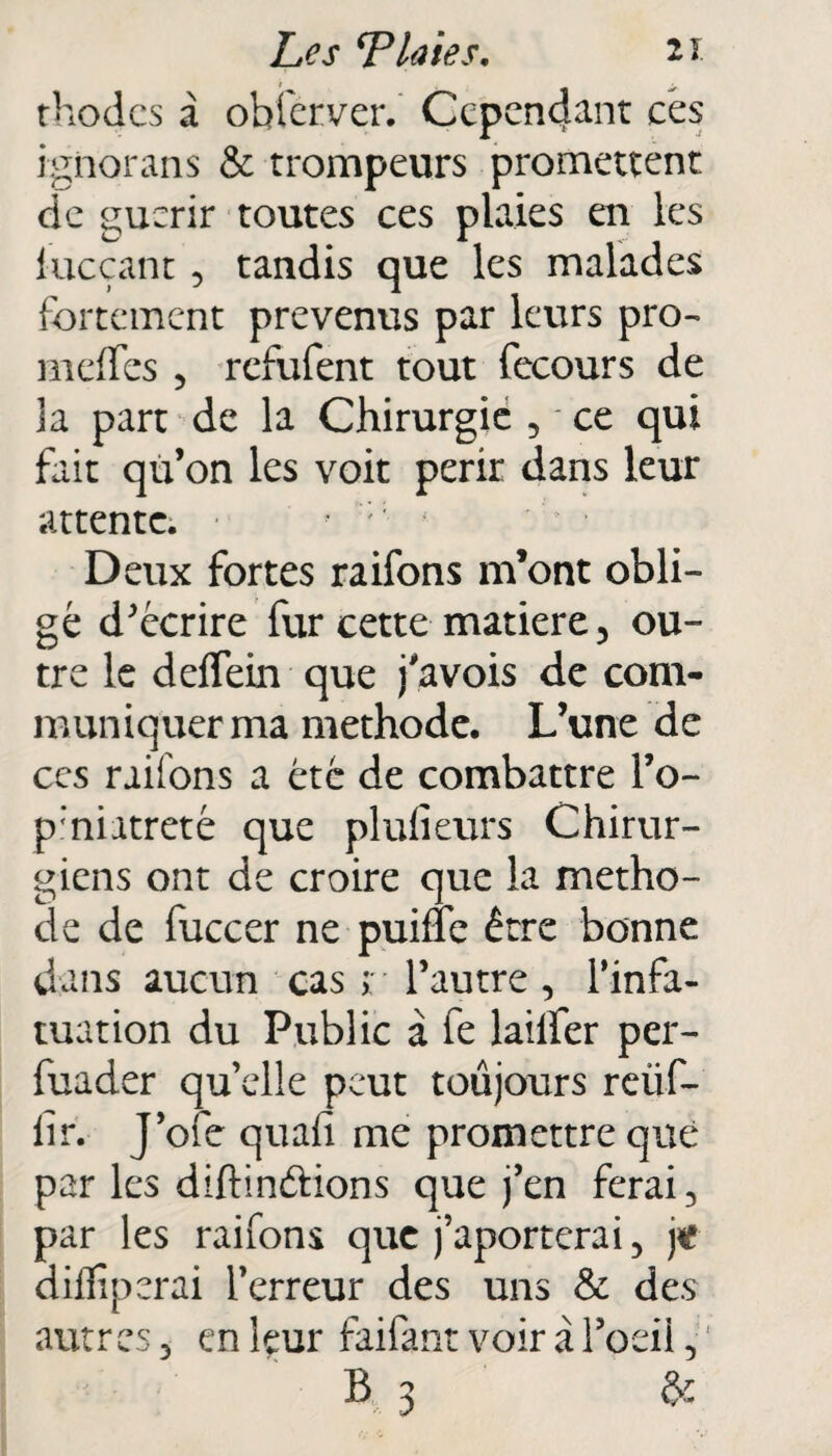 rhodcs à obier ver. Ccpcnctant ces ignorais & trompeurs promettent de guérir toutes ces plaies en les lueçant 5 tandis que les malades fortement prévenus par leurs pro- m elfes 5 refufent tout fecours de la part de la Chirurgié , * ce qui fait qù’on les voit périr dans leur attente. , : < -> * Deux fortes raifons m’ont obli¬ gé décrire fur cette matière 5 ou¬ tre le deffein que j'avois de com¬ muniquer ma méthode. L’une de ccs raifons a été de combattre l’o~ p’niatreté que plufieurs Chirur¬ giens ont de croire que la métho¬ de de fuccer ne puifïe être bonne dans aucun cas r l’autre , l’infa¬ tuation du Public à fe lailfer per- fuader qu elle peut toujours reüf- lir. J’ofe quafi me promettre que par les diftinâions que j’en ferai 3 par les raifons que j’aporterai, jt diflîperai l’erreur des uns & des autres 3 en leur faifant voir à l’oeil , B 3 &