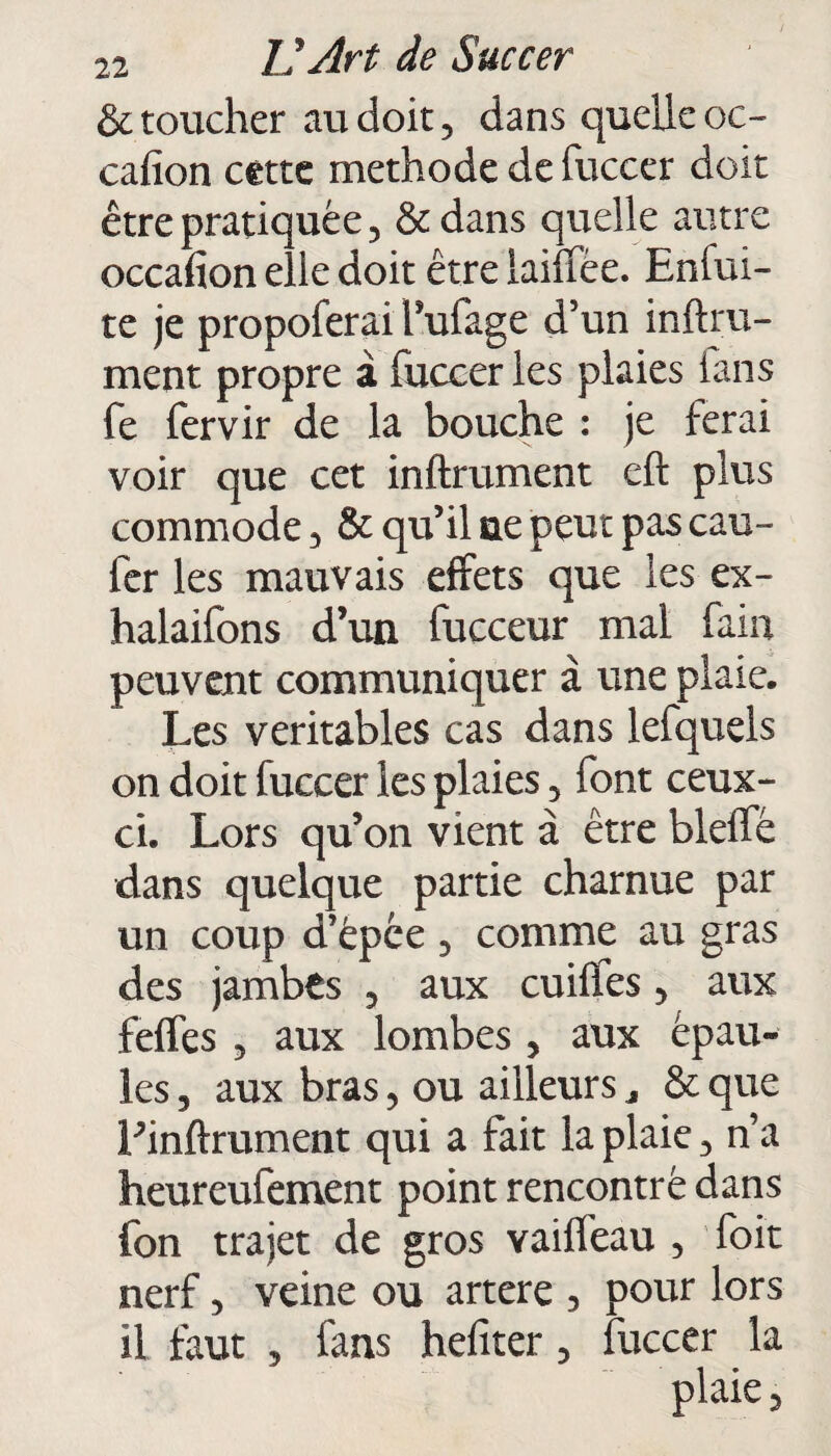 & toucher au doit, dans quelle oc- cafion cette méthode de fuccer doit être pratiquée, &dans quelle autre occafion elle doit être laiffée. Enfui- te je propoferai Tufage d’un inftru- ment propre à fuccer les plaies ians fe fervir de la bouche : je ferai voir que cet infiniment eft plus commode, & qu’il ne peut pas cau- fer les mauvais effets que les ex- halaifons d’un fucceur mal faiu peuvent communiquer à une plaie. Les véritables cas dans lefquels on doit fuccer les plaies, font ceux- ci. Lors qu’on vient à être bleffé dans quelque partie charnue par un coup d’épée, comme au gras des jambts , aux cuiffes, aux feffes , aux lombes , aux épau¬ les , aux bras, ou ailleurs * & que Pinftrument qui a fait la plaie, n’a heureufement point rencontré dans fon trajet de gros vaiffeau , foit nerf, veine ou artere , pour lors il faut , fans hefîter, fuccer la plaie,