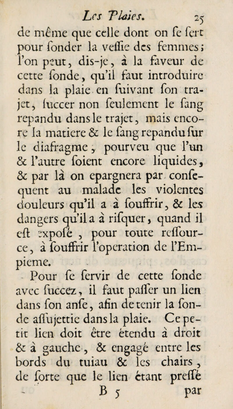 de même que celle dont on fe fert pour fonder la veille des femmes; l’on peut, dis-je, à la faveur de cette fonde, qu’il faut introduire dans la plaie en fuivant fon tra¬ jet, luccer non feulement le fang répandu dans le trajet, mais enco¬ re la matière & le fang répandu fur le diafragme * pourveu que l’un & l’autre foient encore liquides, & par là on épargnera par. confe- quent au malade les violentes douleurs qu’il a à fouffrir, & les dangers qu’il a à rifquer, quand il cft ?xpofé , pour toute reffour- ce, à fouffrir l’operation de l’Em- pieme. . , Pour fe fervir de cette fonde avec fuccez, il faut paffer un lien dans fon anfe, afin détenir la fon¬ de affujettie dans la plaie. Ce pe¬ tit lien doit être étendu à droit & à gauche, & engagé entre les bords du tuiau & les chairs , de forte que le lien étant preffè B 5 par