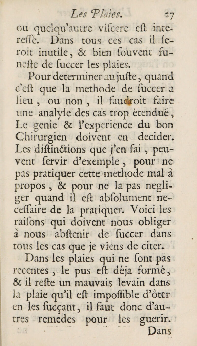 ou quelcu’autre vifcere eft intc- relie. Dans tous ces cas il le- roit inutile, & bien fouvent fu- nefte de fuccer les plaies. Pour déterminer au jufte, quand c’eft que la méthode de fuccer a lieu , ou non , il faudroit faire une analyfe des cas trop étendue. Le genie & l’experience du bon Chirurgien doivent en décider. Les diftin&ions que j’en fai, peu¬ vent fervir d’exemple, pour ne pas pratiquer cette méthode mal à propos , & pour ne la pas négli¬ ger quand il eft abfolument ne- celfaire de la pratiquer. Voici les raifons qui doivent nous obliger à nous abftenir de fuccer dans tous les cas que je viens de citer. Dans les plaies qui ne font pas recentes , le pus eft déjà formé, & il refte un mauvais levain dans la plaie qu’il eft impoffible d’ôter en les fueçant, il faut donc d’au¬ tres remedes pour les guérir. ' Dans