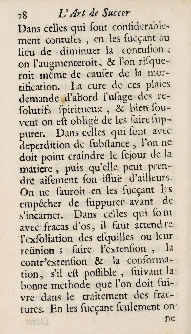 Dans celles qui font considérable¬ ment contufes , en les fueçant au lieu de diminuer la contuhon , on l’augmenteroit, & Ion rifque- roit même de caufer de la mor¬ tification. La cure de ces plaies demande d’abord i ufage des re- folutifs fpiritueux , & bien fou- vent on eft obligé de les Faire Sup¬ purer. Dans celles qui font avec déperdition de fubftance , l’on ne doit point craindre le fejour de la matière, puis qu’elle peut pren¬ dre aifement fon iffuë d’ailleurs. On ne fauroit en les fueçant Ls empêcher de fuppurer avant de s’incarner. Dans celles qui font avec fracas d’os, il faut attend s e i’exfoliation des efquilles ou leur reünion ; faire l’extenfîon , la contr'extenfton & la conforma¬ tion, s’il eft pofïïble , fuivant la bonne méthode que l’on doit fui- vre dans le traitement des frac¬ tures. En les fueçant feulement on