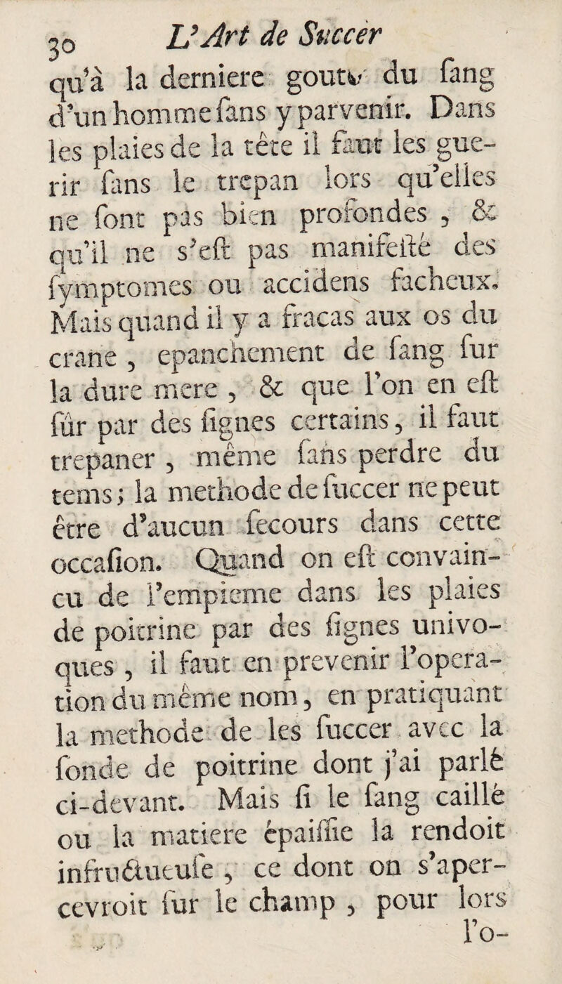 qu’à la derniere goua- du fang d’un homme fans y parvenir. Dans les plaies de la tête il faut les gué¬ rir fans le trépan lors qu’elles ne font pas bien prorondes , & qu’il ne s’eft pas manifefté des fymptomes ou accidens fâcheux. Mais quand il y a fracas aux os du crâne , epanchement de fang fur la dure mere , & que l’on en eft fur par des fignes certains, il faut trépaner , mente fans perdre du tems ; la méthode de iuccer ne peut être d’aucun fecours dans cette occafion. Quand on eft convain¬ cu de l’empieme dans les plaies de poitrine par des Agnes univo¬ ques , il faut en prévenir l’opera¬ tion du même nom, en pratiquant la méthode de les fuccer sv. c la fonde de poitrine dont j’ai parlé ci-devant. Mais fi le fang caillé ou la matière cpaisfie la rendoit infru&utufe , ce dont on s'aper¬ cevrait fur le champ , pour lors