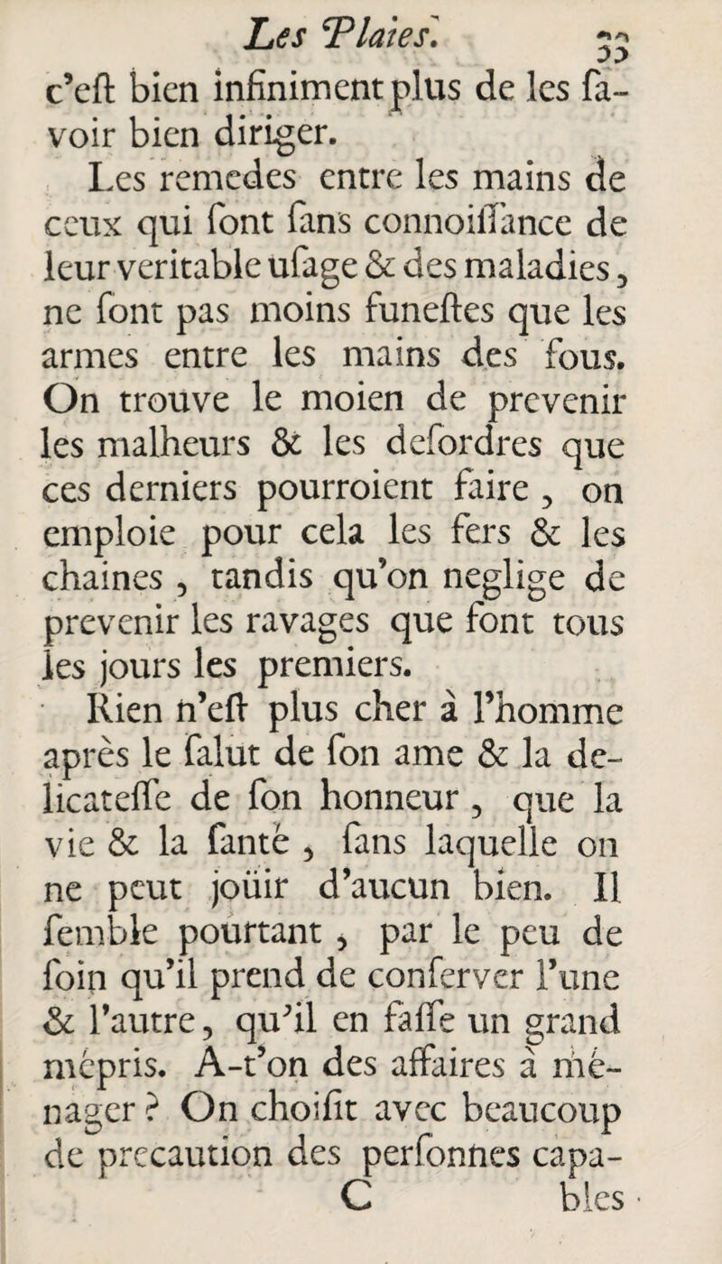 c’eft bien infiniment plus de les fa- voir bien diriger. Les remedes entre les mains de ceux qui font fans connoilïance de leur véritable ufage & des maladies 5 ne font pas moins funeftes que les armes entre les mains des fous. On trouve le moien de prévenir les malheurs & les defordres que ces derniers pourroient faire , on emploie pour cela les fers & les chaînes , tandis qu’on négligé de prévenir les ravages que font tous les jours les premiers. Rien ft’eft plus cher à l’homme après le falut de fon ame & la de- licateffe de fon honneur 5 que la vie & la fanté 5 fans laquelle on ne peut joüir d’aucun bien. Il femble pourtant , par le peu de foin qu’il prend de conferver Fane & l’autre, quhl en falfe un grand mépris. À-t’on des affaires à mé¬ nager ? On choifit avec beaucoup de précaution des perfonnes capa- C blés