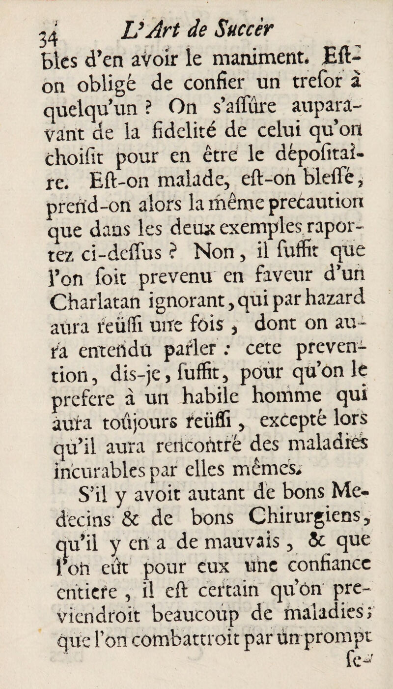 J* . _ - Bks d’en avoir le maniment. Eft- on obligé de confier un trefor à quelqu’un ? On s’affûre aupara¬ vant de la fidelité de celui qu’on choifit pour en être le dèpofitai- re. Eft-on malade, eft-on blefifé, prend-on alors la même preéautiori que dans les deux exemples «por¬ tez ci-dcfîus ? Non, il fuffit que l’on foit prévenu en faveur d’un Charlatan ignorant, qui par hazard aura reülli une fois , dont on au¬ ra entendu parler : cete préven¬ tion , dis-je, fuffit, pour qu’on le préféré à un habile homme qui aura toujours reüfli, excepté lors qu’il aura rencontré des maladies incurables par elles mêmes. S’il y avoit autant de bons Mé¬ decins- & de bons Chirurgiens, qu’il y en a de mauvais, 5c que l’on eût pour eux une confiance entière , il eft certain qu’on pre- viendroit beaucoup de maladies; que l’on combattroit par ùn prompt