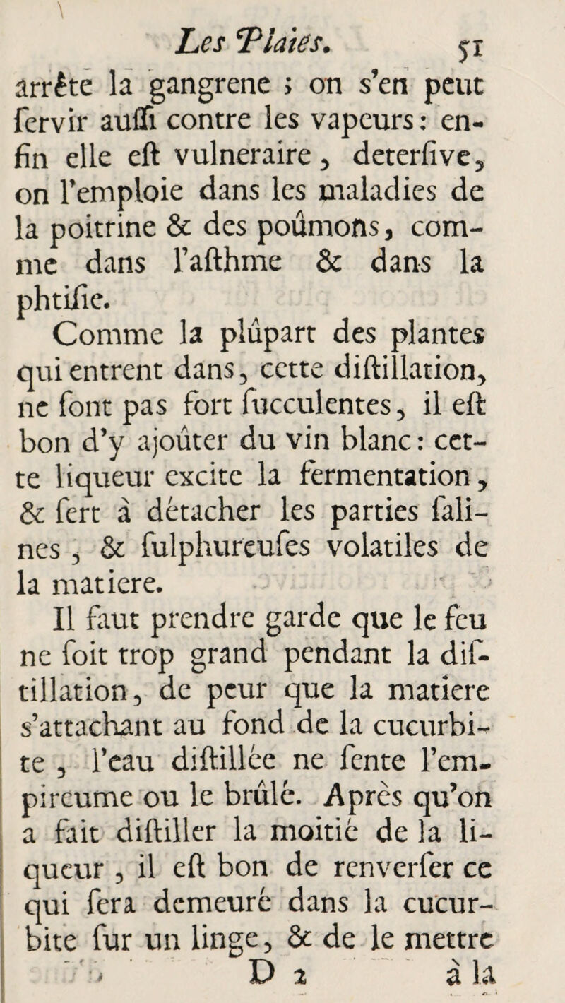 \ Les T laie s. jx arrête la gangrené ; on s’en peut fervir aufli contre les vapeurs: en¬ fin elle eft vulnéraire 3 deterfive3 on l’emploie dans les maladies de la poitrine & des poumons , com¬ me dans l’afthme & dans la phtifie. Comme la plupart des plantes qui entrent dans5 cette diftillation* ne font pas fort fucculentes5 il eft bon d’y ajouter du vin blanc : cet¬ te liqueur excite la fermentation 3 & fert à détacher les parties fali- nes 3 & fulphureufes volatiles de la matière. Il faut prendre garde que le feu ne foit trop grand pendant la dis¬ tillation 5 de peur que la matière s’attachant au fond de la cucurbi- te 5 l’eau diftillée ne fente l’em- pireume ou le brûlé. Après qu’on a fait diftiller la moitié de la li¬ queur 3 il eft bon de renverfer ce qui fera demeuré dans la cucur- bite fur un linge 5 & de le mettre ' ’ i D 2 à la —* . A. *