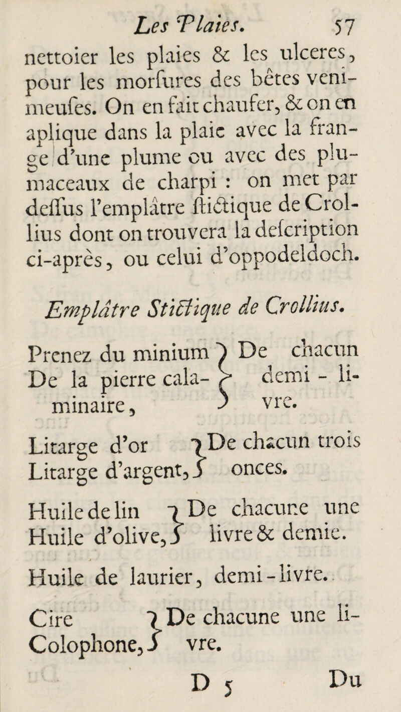 ncttoicr les plaies & les ulcérés, pour les morfures des bêtes veni- xneufes. On en fait ch au fer , & on en aplique dans la plaie avec la fran¬ ge d'une plume ou avec des plu- maceaux de charpi : on met par deffus l’emplâtre ftiêtique de Crol- lius dont on trouvera la defeription ci-après, ou celui d’oppodeidoch. Emplâtre Sti clique de Cr cl lias. Prenez du minium ^ De chacun De la pierre cala- ? demi - li¬ minaire, ^ vre. Litarge d’or 1 De chacun trois Litarge d’argent, 5 onces. Huile de lin l De chacune une Huile d’olive, 3 livre & demie. Huile de laurier, demi-livre. Cire 1 De chacune une li- Colophone,J vre. D 5