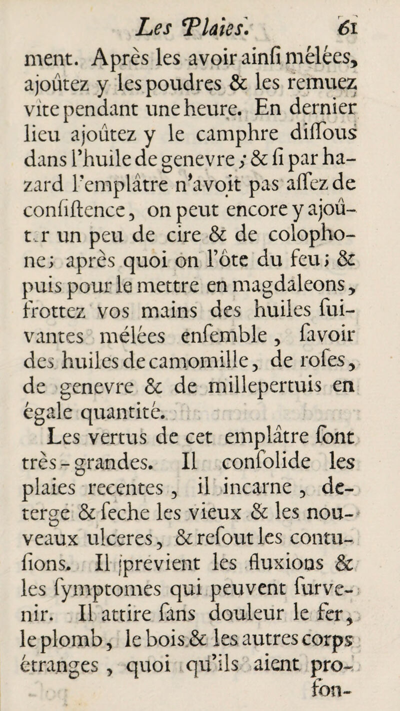 ment. Après les avoir ainfi mêlées, ajourez y les poudres & les remuez vite pendant une heure. En dernier lieu ajoutez y le camphre diflfous dans l’huile de genevre ; & fi par ha- zard l’emplâtre n’a voit pas alfezde confiftence 5 on peut encore y ajou¬ ta r un peu de cire & de colopho- ne; après quoi on l’ôte du feu; & puis pour le mettre en magdaleons, frottez vos mains des huiles fui- vantes mêlées enfemble, favoir des huiles de camomille, de rofes, de genevre & de millepertuis en égale quantité. Les vertus de cet emplâtre font très - grandes. Il confolide les plaies recentes, il incarne 5 de- terge &feche les vieux & les nou¬ veaux ulcérés , & refout les contu- lions. Il jprevient les fluxions & les fymptomes qui peuvent furve- nir. Il attire fans douleur le fer, le plomb, le bois & les autres corps étranges , quoi qu’ils aient pro-