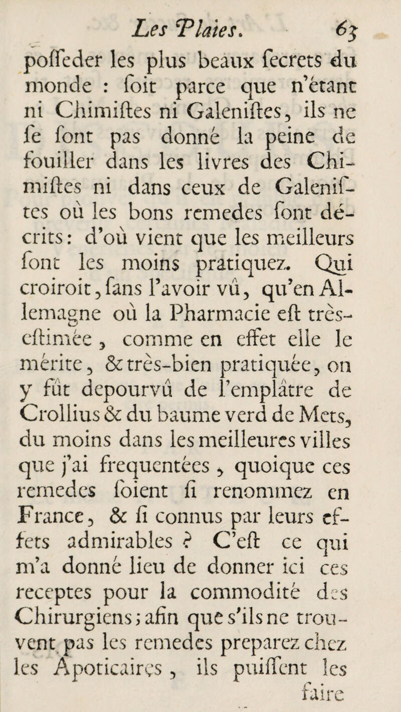 poffeder les plus beaux fecrets du monde : (bit parce que n’étant ni Ghimiftes ni Galeniftes, ils ne le font pas donné la peine de fouiller dans les livres des Chi¬ miftes ni dans ceux de Galenif- tes où les bons remedes font dé¬ crits : d’où vient que les meilleurs font les moins pratiquez. Qui croiroit , fans l’avoir vu, qu’en Al¬ lemagne où la Pharmacie eft très- eftimée , comme en effet elle le mérite, & très-bien pratiquée, on y fût dépourvu de l’emplâtre de Crollius & du baume verd de Mets, du moins dans les meilleures villes que j’ai fréquentées , quoique ces remedes foient fi renommez en France, & fi connus par leurs ef¬ fets admirables ? C’eft ce qui m’a donné lieu de donner ici ces receptes pour la commodité des Chirurgiens ; afin que s’ils ne trou¬ vent pas les remedes préparez chez les Apoticairçs , ils puiffent les