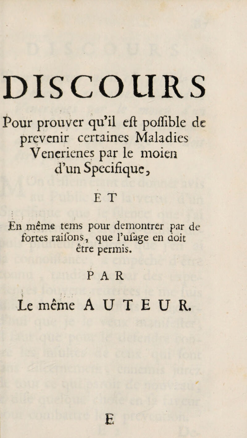 DISCOURS Pour prouver qu’il eft poflible de prévenir certaines Maladies Venerienes par le moien d’un Spécifique 3 E T En meme tems pour démontrer par de fortes raiibns, que l’ufage en doit être permis. PAR Le même AUTEUR. E