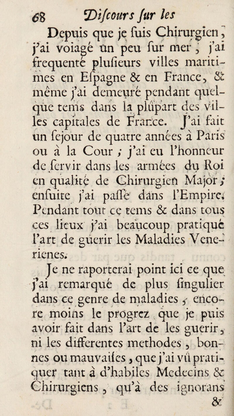 Depuis que je fuis Chirurgien, j’ai voiagé ûn peu fur mer , j’ai frequente plufieurs villes mariti¬ mes en Efpagne & en France, & même j’ai demeure pendant quel¬ que terris dans la plupart des vil¬ les capitales de France. J’ai fait un fejour de quatre années à Paris ou à la Cour ; j’ai eu l’honneur de fervir dans les armées du Roi ■ r » en qualité de Chirurgien Major/ enfuite j’ai palfé dans l’Empire* Pendant tout ce rems & dans tous ces lieux fai beaucoup pratique Fart de guérir les Maladies Vene- rienes. Je ne raporterai point ici ce que j’ai remarqué de plus fingulier dans ce genre de maladies enco¬ re moins le progrez que je puis avoir fait dans Fart de les guérir, ni les differentes méthodes 5 bon¬ nes ou mauvaifes, que j ’ai vit prati¬ quer tant à d’habiles Médecins &