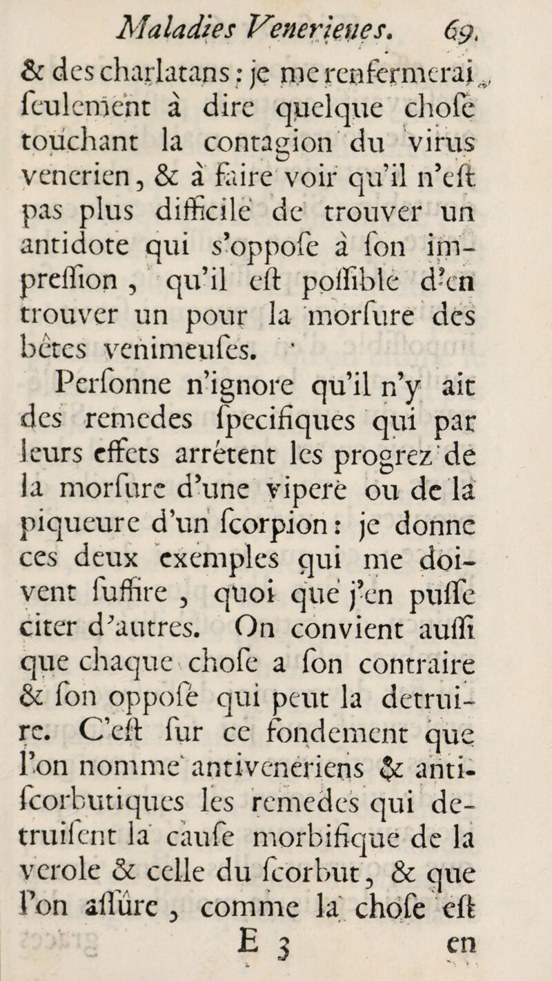 & des charlatans : je nie renfermerai^ feulement à dire quelque choie touchant la contagion du virus venerien, & a faire voir qu’il n’eft pas plus difficile de trouver un antidote qui s’oppofe a fon im- preflion , qu’il eft polfible d’en trouver un pour la morfure des bétes venimeufes. ' Perfonne n’ignore qu’il n’y ait des remedes fpecifiques qui par leurs effets arrêtent les progrez de la morfure d’une viperè ou de la piqueure d’un feorpion: je donne ces deux exemples qui me doi¬ vent fuffire , quoi que j’en puffe citer d^autres. On convient auffi que chaque chofe a fon contraire & fon oppofé qui peut la détrui¬ re. C’eft fur ce fondement que l’on nomme antivenerieris ariti- feorbutiques les remedes qui de- truifent la caufe morbifique de la vcrole & celle du feorbut 5 & que l’on allure comme la chofe eft E 3 en