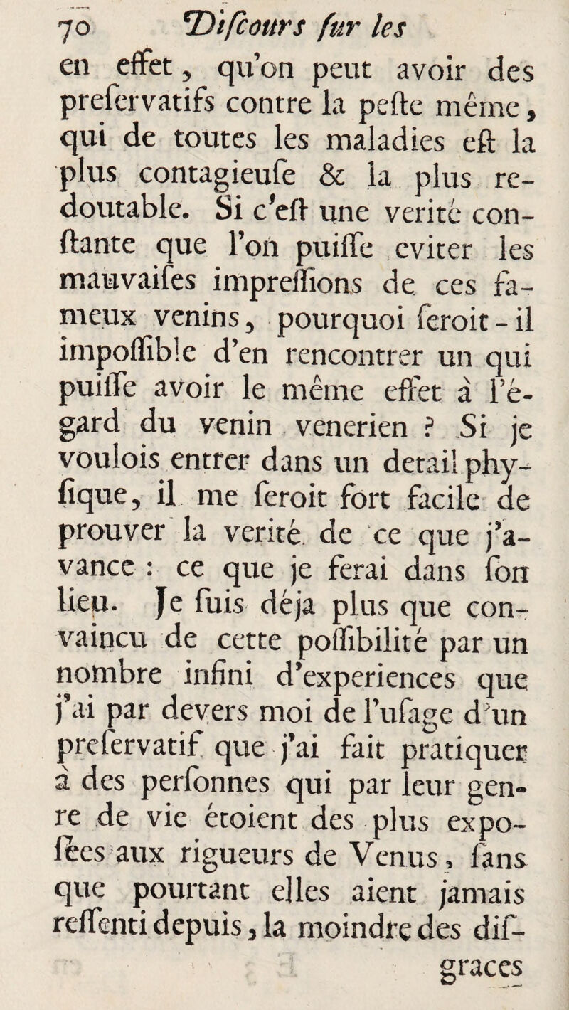 en effet, qu’on peut avoir des prefervatifs contre la pefte même, qui de toutes les maladies eft la plus contagieute & la plus re¬ doutable. Si défi une vérité con¬ fiante que l’on puiffe éviter les mauvaises imprelfions de ces fa¬ meux venins, pourquoi feroit-il impoflible d’en rencontrer un qui puilTe avoir le même effet à re¬ gard du venin venerien ? Si je voulois entrer dans un detail phy¬ sique, il me feroit fort facile de prouver la venté de ce que j’a¬ vance : ce que je ferai dans fon lieu. Je fuis déjà plus que con¬ vaincu de cette pollibilité par un nombre infini d’experiences que j’ai par devers moi de l’ufage d'un prefervatif que j’ai fait pratiquer à des perfonnes qui par leur gen¬ re de vie étoient des plus expo¬ ses aux rigueurs de Venus , fans que pourtant elles aient jamais reffenti depuis, la moindre des dû— grâces