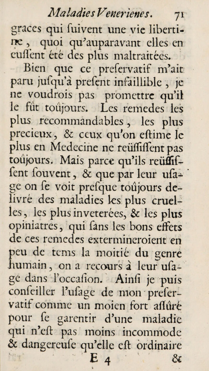 grâces qui fuivent une vie liberti¬ ne , quoi qu^auparavant elles en euflent été des plus maltraitées. Bien que ce prefervatif m’ait paru jufqu’à prefent infaillible , je 11e voudrais pas promettre qu’ii le fût toujours. Les remedes les plus recommandables, les plus précieux, & ceux qu'on eftime le plus en Medecine ne reüfTiffent pas toujours. Mais parce qu’ils reüflif- fent fouvent, & que par leur ufa- * ge on fe voit prefque toujours dé¬ livré des maladies les plus cruel¬ les , les plus invétérées, & les plus opiniâtres, qui fans les bons effets de ces remedes extermineraient en peu de tems la moitié du genre humain, on a recours à leur ufa- ge dans Toccafion. Ainfi je puis confeiller l’ufage de mon prefer¬ vatif comme un moien fort afïûrè pour fe garantir d’une maladie qui n’eft pas moins incommode & dangereufe qu’elle eft ordinaire • ' ' E 4 & \