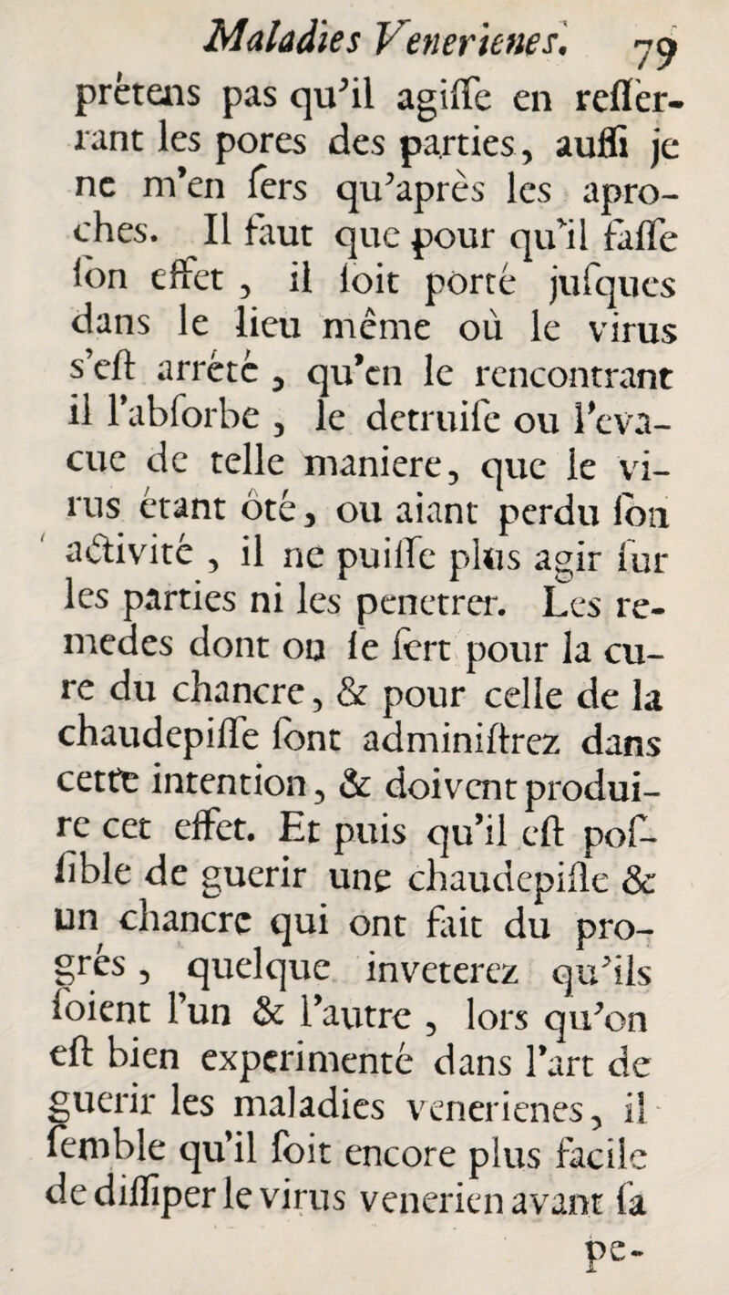 prêtais pas qu'il agiffe en reflèr- rant les pores des parties, auffi je ne m’en fers qu'après les apro- ches. Il faut que pour qu'il fafle ion effet , il ioit porté jufques dans le lieu même où le virus s’cft arrête , qu’en le rencontrant il l’abforbe , le detruife ou l’eva- cue de telle maniéré, que le vi¬ rus étant ôté, ou aiant perdu lôn activité , il ne puilfe plus agir fur les parties ni les penetrer. Les re¬ mèdes dont on le fert pour la cu¬ re du chancre, & pour celle de la chaudepiffe font adminiftrez dans cette intention, & doivent produi¬ re cet effet. Et puis qu’il cft pof- hble de guérir une chaudepifle & un chancre qui ont fait du pro¬ grès , quelque invétérez qu'ils foient l’un & l’autre , lors qu'on eft bien expérimenté dans l’art de guérir les maladies venerienes, il femble qu’il foit encore plus facile de diffiper le virus vénérien avant fa Pe-