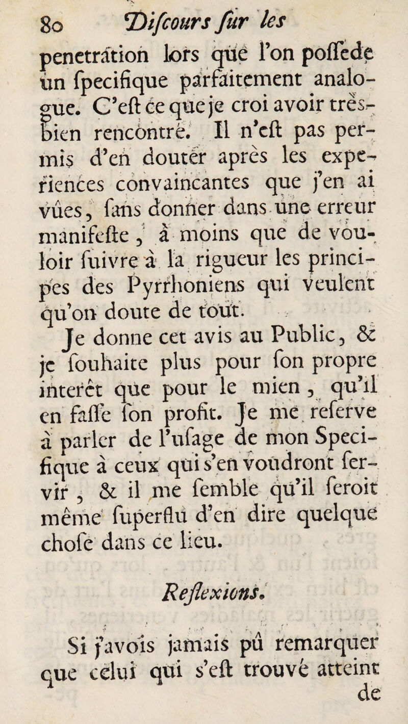 pénétration lors que l’on poflede ùn fpecifique parfaitement analo¬ gue. C’eft ce que je croi avoir très- bien rencontré. Il n’cft pas per¬ mis d’en douter après les expé¬ riences convaincantes que j’en ai vues, lans donner dans une erreur manifefte , a moins que de vou¬ loir luivre à la rigueur les princi¬ pes des Pyrrhoniens qui veulent qu’on doute de tout. Je donne cet avis au Public, & je fouhaite plus pour fon propre interet que pour le mien , qu’il en faffe l'on profit. Je me referve a parler de l’ulage de mon Spéci¬ fique à ceux qui s’en voudront fer- vir , Se il me femble qu’il feroit même fuperflu d’en dire quelque chofe dans ce lieu. Réflexions. * .* * • -, -* >• K, ■s* ; ... 0 ;. . > Si j’avois jamais pii remarquer eue celui qui s’eft trouvé atteint de