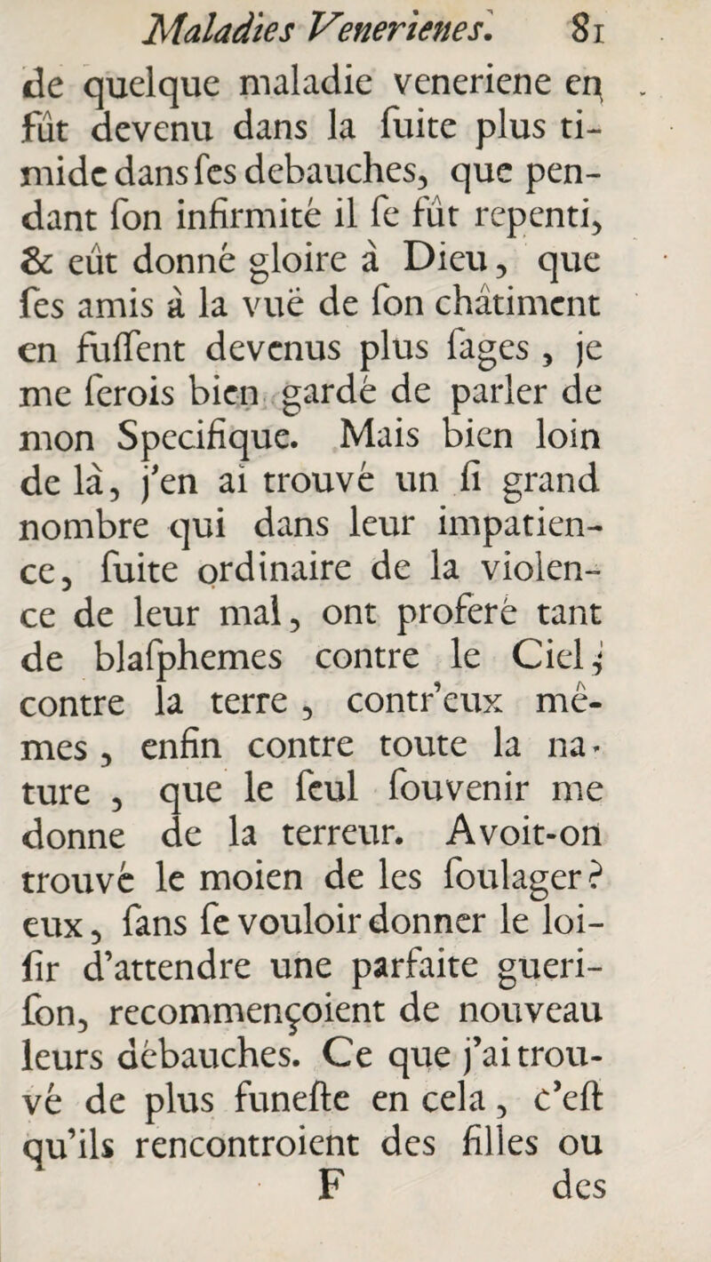 de quelque maladie veneriene cp fût devenu dans la fuite plus ti¬ mide dans fes débauchés, que pen¬ dant fon infirmité il fe fût repenti, & eût donné gloire à Dieu, que fes amis à la vue de fon châtiment en fuffent devenus plus fages , je me ferois bien gardé de parler de mon Spécifique. Mais bien loin de là, j'en ai trouvé un fi grand nombre qui dans leur impatien¬ ce, fuite ordinaire de la violen¬ ce de leur mal, ont proféré tant de blafphemes contre le Ciel ^ contre la terre , contr’eux mê¬ mes , enfin contre toute la na - ture , que le feul fouvenir me donne de la terreur. A voit-on trouvé le moien de les foukger ? eux, fans fe vouloir donner le loi- fir d’attendre une parfaite gueri- fon, recommençoient de nouveau leurs débauches. Ce que j’ai trou¬ vé de plus funefte en cela, c’eft qu’ils rencontroient des filles ou F des