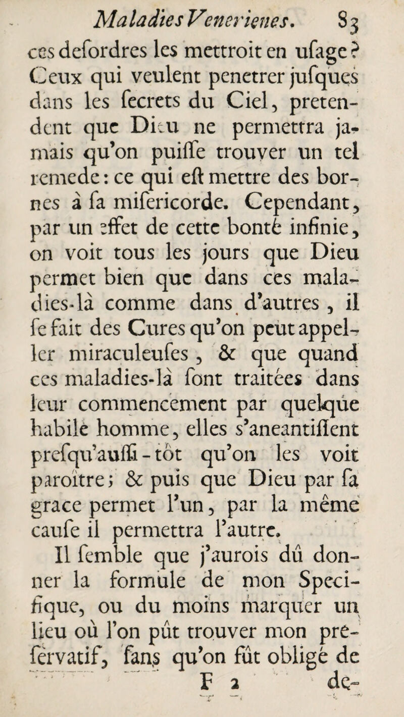 Ma ladies Verni dette s. 8 3 ces defordres les mettroit en ufage ? Ceux qui veulent penetrer jufques dans les fecrets du Ciel, préten¬ dent que Dieu ne permettra ja¬ mais qu’on puilfe trouver un tel remede : ce qui eft mettre des bor¬ nes à la mifericorde. Cependant, par un *ffet de cette bonté infinie, on voit tous les jours que Dieu permet bien que dans ces mala¬ dies-là comme dans d’autres , il fe fait des Cures qu’on peut appel- ler miraculeufes, & que quand ces maladies-là font traitées dans leur commencement par quelque habile homme, elles s’aneantilïent prefqu’auffi - tôt qu’on les voit paraître; & puis que Dieu par fa grâce permet l’un, par la même caufe il permettra l’autre. Il femble que j’aurais dû don¬ ner la formule de mon Spéci¬ fique, ou du moins marquer un lieu où l’on pût trouver mon pre- férvatif, fan,s qu’on fût obligé de F 2 de-