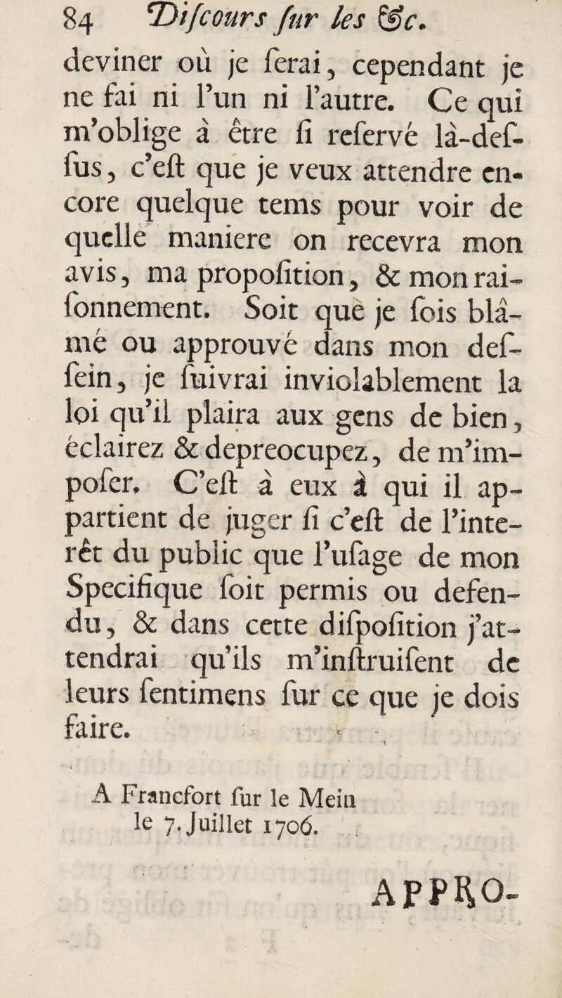 deviner où je ferai, cependant je ne fai ni l’un ni l’autre. Ce qui m’oblige à être fi refervé là-def- lus, c’eft que je veux attendre en¬ core quelque tems pour voir de quelle maniéré on recevra mon avis, ma propofition, &monrai- fonnement. Soit que je fois blâ¬ mé ou approuvé dans mon def- fein, je luivrai inviolablement la loi qu’il plaira aux gens de bien, éclairez & depreocupez, de m’im- pofer. C’elt â eux à qui il ap¬ partient de juger fi c’eft de l’inté¬ rêt du public que l’ufage de mon Spécifique foit permis ou défen¬ du, & dans cette dilpofition j’at¬ tendrai qu’ils m’inftruifent de leurs fentimens fur ce que je dois faire. < A Francfort fur îe Mein le 7. Juillet 1706. AP.PHO-