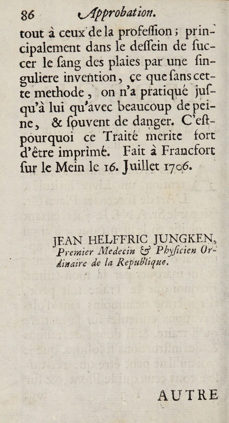 tout à ceux delà profeflion ; prin¬ cipalement dans le deflfein de fuc- cer le fang des plaies par une fin- guliere invention, ce que fans cet¬ te méthode, on n’a pratiqué juf- qu’à lui qu'avec beaucoup de pei¬ ne , & fpuvent de danger, C’eft- pourquoi ce Traité mérité fort d’être imprimé. Fait à Francfort fur le Mein le 16. Juillet 1706. JEAN HELFFRIC JUNGKEN, Premier Médecin & Pkyficien Or¬ dinaire de la République. AUTRE