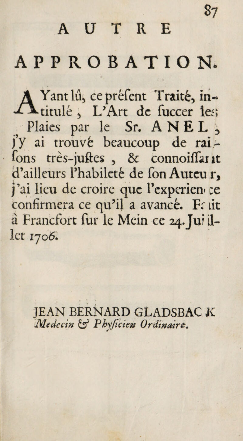 APPROBATION. AYantlu, cepréfent Traité, in« titulé > L'Art de fuccer le<; Plaies par le Sr. A N E L 3 j’y ai trouvé beaucoup de rai¬ sons très-juftes , & connoiffant d’ailleurs l’habileté de fon Auteu r, j ’ai lieu de croire que rexperien* :e confirmera ce qu'il a avancé, Fr lit a Francfort fur le Mein ce 24.Jui il- let 170 6. JEAN BERNARD GLADSBAC K Médecin & Phyjicien Ordinaire.