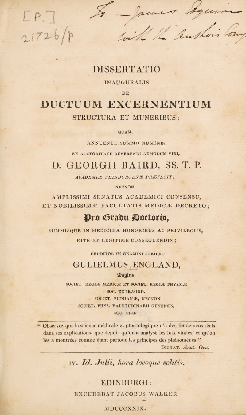 DISSERTATIO INAUGURALIS DE DUCTUUM EXCERNENTIUM STRUCTURA ET MUNERIBUS; QUAM, ANNUENTE SUMMO NUMINE, EX AUCTORITATE REVERENDI ADMODUM VIRI, D. GEORGII BAIRD, SS. T. P. ACADEMLE EDINRURGENAE PRMFECTI; NECNON AMPLISSIMI SENATUS ACADEMICI CONSENSU, ET NOBILISSIMA FACULTATIS MEDICA DECRETO; Pro <@vatou Sartoris, SUMMISQUE IN MEDICINA HONORIBUS AC PRIVILEGIIS, RITE ET LEGITIAIE CONSEQUENDIS ; ERUDITORUM EXAMINI SUBJICIT GULIELMUS ENGLAND, SOCIET. REGINE MEDICA ET SOCIET. REGIA PHYSICA SOC. EXTItAORD. SOCIET. PLINIANA, NECNON SOCIET, PIIYS. VALETUDINARII GUYENSIS, SOC. ORD. “ Observez que la Science medicale et physiologique n’a des fondemens reels dans ses explications, que depuis qu’on a analyse les loix vitales, et qu’on les a montrees comme etant partout les principes des phenomenes ” Biciiat. Anat. Gen. iv. Id. Julii, hora locoque solitis. EDINBURGI: EXCUDEBAT JACOBUS WALKER. jiDccexxjx.