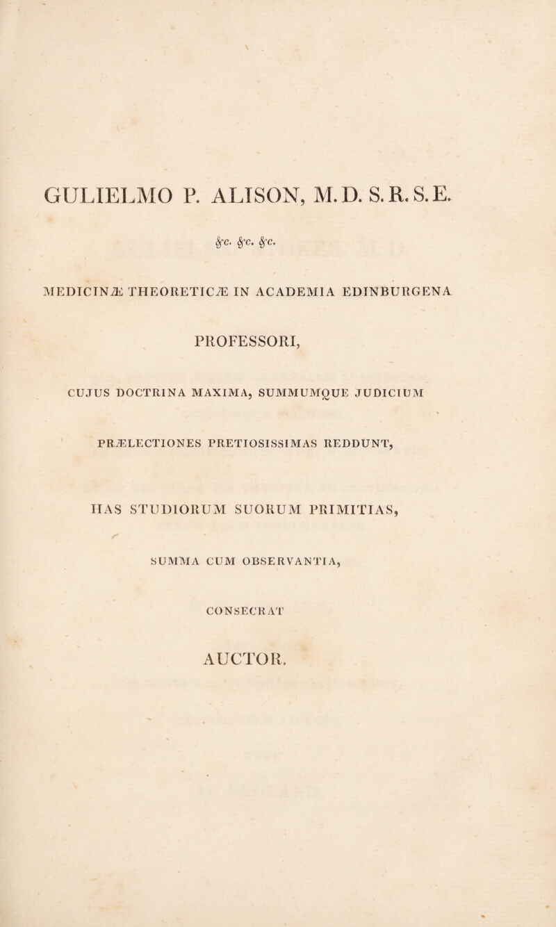 GULIELMO P. ALISON, M.D. S.R.S.E. Sfc. Sfc. Sfc. MEDICINA THEORETICiE IN ACADEMIA EDINBURGENA PROFESSORI, CUJUS DOCTRINA MAXIMA, SUMMUMQUE JUDICIUM PRAELECTIONES PRETIOSISSIMAS REDDUNT, ITAS STUDIORUM SUORUM PRIMITIAS, SUMMA CUM OBSERVANTIA, CONSECRAT AUCTOR.