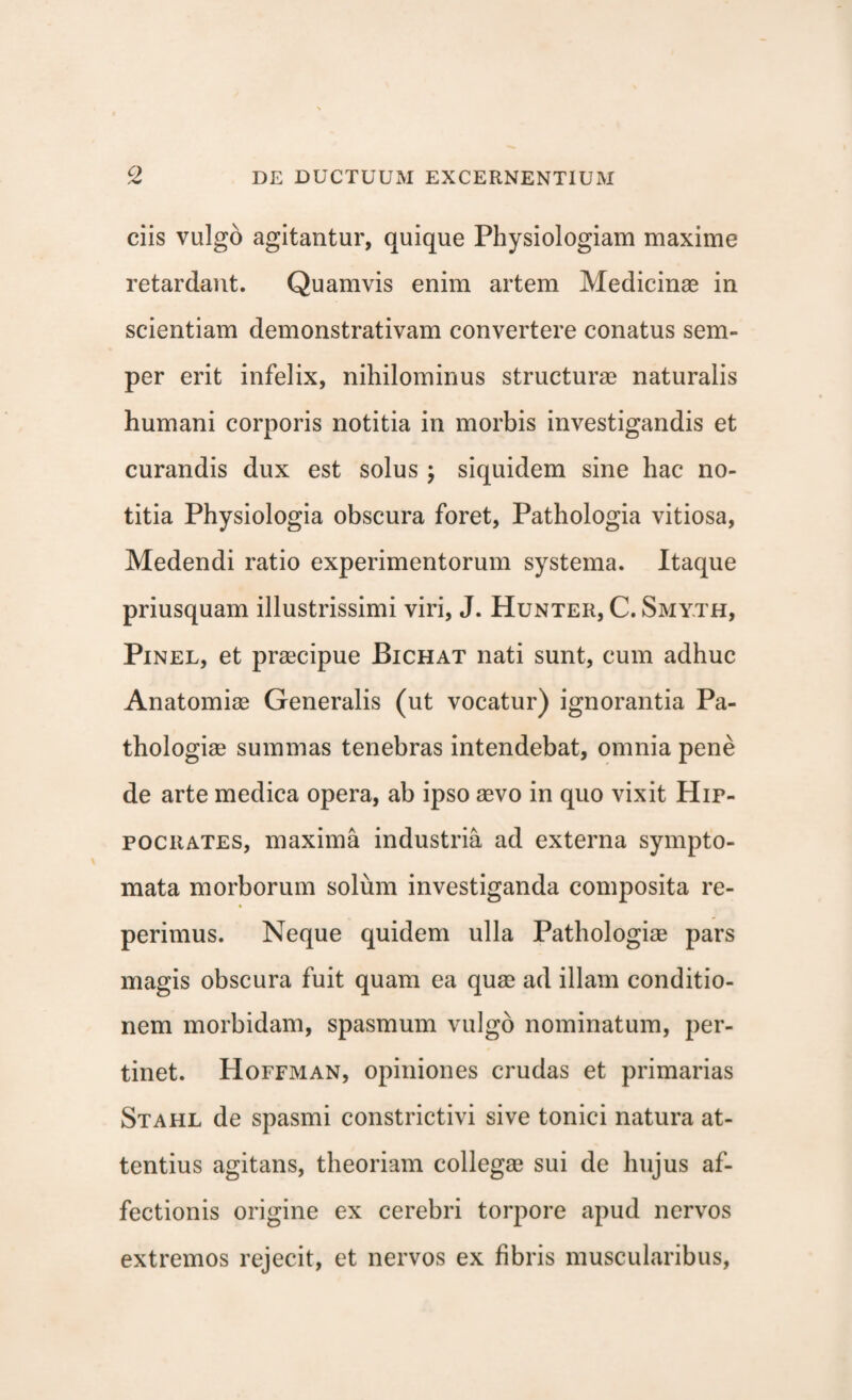ciis vulgo agitantur, quique Physiologiam maxime retardant. Quamvis enim artem Medicinae in scientiam demonstrativam convertere conatus sem- per erit infelix, nihilominus structurae naturalis humani corporis notitia in morbis investigandis et curandis dux est solus ; siquidem sine hac no¬ titia Physiologia obscura foret, Pathologia vitiosa, Medendi ratio experimentorum systema. Itaque priusquam illustrissimi viri, J. Hunter, C. Smy.th, Pinel, et praecipue Bichat nati sunt, cum adhuc Anatomiae Generalis (ut vocatur) ignorantia Pa- thologiae summas tenebras intendebat, omnia pene de arte medica opera, ab ipso aevo in quo vixit Hip¬ pocrates, maxima industria ad externa sympto¬ mata morborum solum investiganda composita re- perimus. Neque quidem ulla Pathologiae pars magis obscura fuit quam ea quae ad illam conditio¬ nem morbidam, spasmum vulgo nominatum, per¬ tinet. Hoffman, opiniones crudas et primarias Stahl de spasmi constrictivi sive tonici natura at¬ tentius agitans, theoriam collegae sui de hujus af¬ fectionis origine ex cerebri torpore apud nervos extremos rejecit, et nervos ex fibris muscularibus,