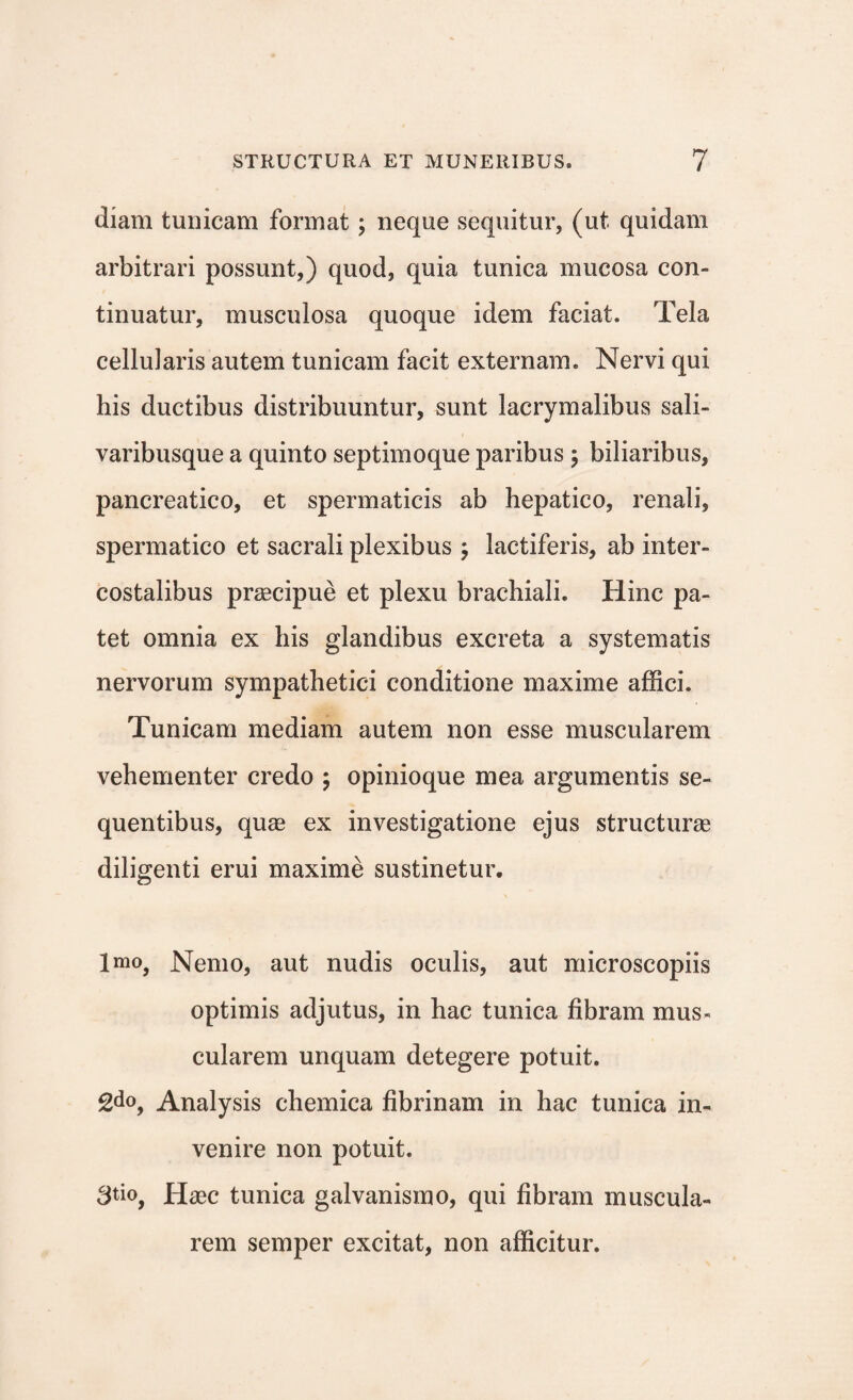 diam tunicam format; neque sequitur, (ut quidam arbitrari possunt,) quod, quia tunica mucosa con¬ tinuatur, musculosa quoque idem faciat. Tela cellularis autem tunicam facit externam. Nervi qui his ductibus distribuuntur, sunt lacrymalibus sali- varibusque a quinto septimoque paribus 5 biliaribus, pancreatico, et spermaticis ab hepatico, renali, spermatico et sacrali plexibus ; lactiferis, ab inter¬ costalibus praecipue et plexu brachiali. Hinc pa¬ tet omnia ex his glandibus excreta a systematis nervorum sympathetici conditione maxime affici. Tunicam mediam autem non esse muscularem vehementer credo ; opinioque mea argumentis se¬ quentibus, quae ex investigatione ejus structurae diligenti erui maxime sustinetur. Imo, Nemo, aut nudis oculis, aut microscopiis optimis adjutus, in hac tunica fibram mus¬ cularem unquam detegere potuit. 2do, Analysis chemica fibrinam in hac tunica in¬ venire non potuit. 3^0, Haec tunica galvanismo, qui fibram muscula¬ rem semper excitat, non afficitur.