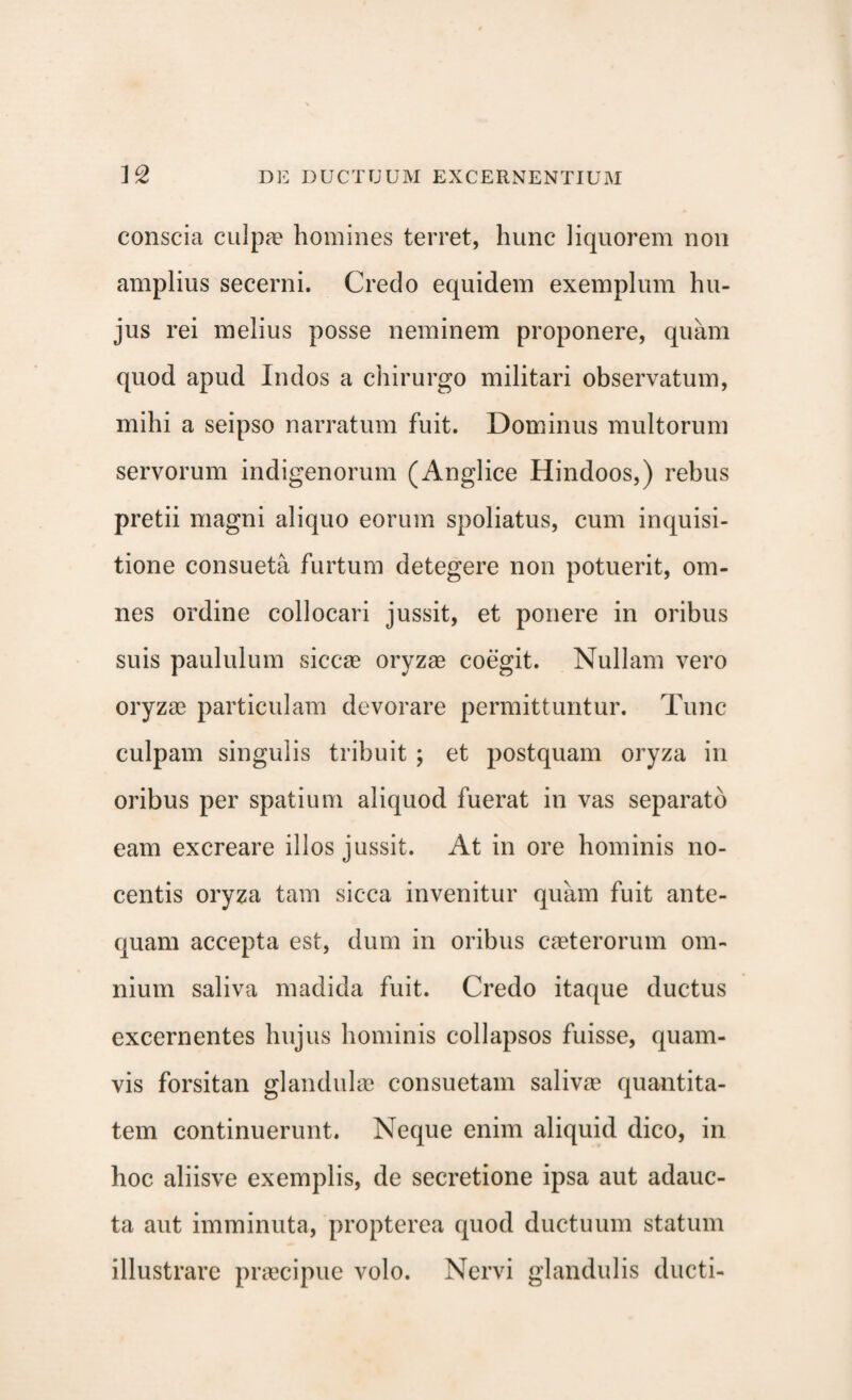conscia culpae homines terret, hunc liquorem non amplius secerni. Credo equidem exemplum hu¬ jus rei melius posse neminem proponere, quam quod apud Indos a chirurgo militari observatum, mihi a seipso narratum fuit. Dominus multorum servorum indigenorum (Anglice Hindoos,) rebus pretii magni aliquo eorum spoliatus, cum inquisi¬ tione consueta furtum detegere non potuerit, om¬ nes ordine collocari jussit, et ponere in oribus suis paululum siccae oryzae coegit. Nullam vero oryzae particulam devorare permittuntur. Tunc culpam singulis tribuit ; et postquam oryza in oribus per spatium aliquod fuerat in vas separato eam excreare illos jussit. At in ore hominis no¬ centis oryza tam sicca invenitur quam fuit ante¬ quam accepta est, dum in oribus caeterorum om¬ nium saliva madida fuit. Credo itaque ductus excernentes hujus hominis collapsos fuisse, quam¬ vis forsitan glandulae consuetam salivae quantita¬ tem continuerunt. Neque enim aliquid dico, in hoc aliisve exemplis, de secretione ipsa aut adauc¬ ta aut imminuta, propterea quod ductuum statum illustrare praecipue volo. Nervi glandulis ducti-