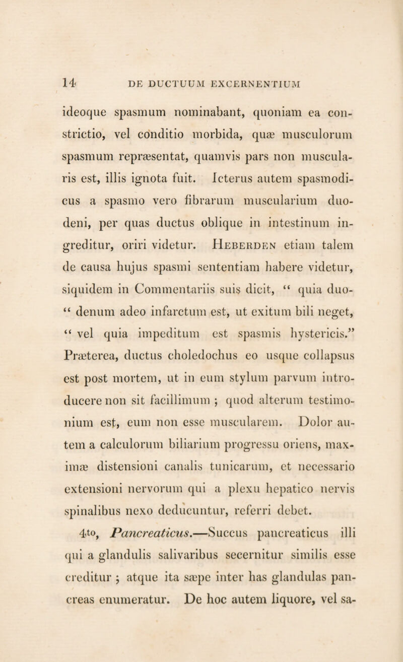 ideoque spasmum nominabant, quoniam ea con¬ strictio, vel conditio morbida, quae musculorum spasmum repraesentat, quamvis pars non muscula¬ ris est, illis ignota fuit. Icterus autem spasmodi¬ cus a spasmo vero fibrarum muscularium duo¬ deni, per quas ductus oblique in intestinum in¬ greditur, oriri videtur. Heberden etiam talem de causa hujus spasmi sententiam habere videtur, siquidem in Commentariis suis dicit, “ quia duo- “ denum adeo infarctum est, ut exitum bili neget, “ vel quia impeditum est spasmis hystericis.” Praeterea, ductus choledochus eo usque collapsus est post mortem, ut in eum stylum parvum intro¬ ducere non sit facillimum ; quod alterum testimo¬ nium est, eum non esse muscularem. Dolor au¬ tem a calculorum biliarium progressu oriens, max¬ imae distensioni canalis tunicarum, et necessario extensioni nervorum qui a plexu hepatico nervis spinalibus nexo deducuntur, referri debet. 4<to, Pancreaticus.—Succus pancreaticus illi qui a glandulis salivaribus secernitur similis esse creditur ; atque ita saepe inter has glandulas pan¬ creas enumeratur. De hoc autem liquore, vel sa-