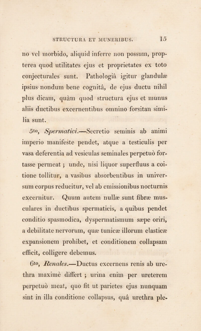 \ no vel morbido, aliquid inferre non possum, prop- terea quod utilitates ejus et proprietates ex toto conjecturales sunt. Pathologia igitur glandulae ipsius nondum bene cognita, de ejus ductu nihil plus dicam, quam quod structura ejus et munus aliis ductibus excernentibus omnino forsitan simi¬ lia sunt. Spermatici.—Secretio seminis ab animi imperio manifeste pendet, atque a testiculis per vasa deferentia ad vesiculas seminales perpetuo for¬ tasse permeat ; unde, nisi liquor superfluus a coi¬ tione tollitur, a vasibus absorbentibus in univer¬ sum corpus reducitur, vel ab emissionibus nocturnis excernitur. Quum autem nullae sunt fibrae mus¬ culares in ductibus spermaticis, a quibus pendet conditio spasmodica, dyspermatismum saepe oriri, a debilitate nervorum, quae tunicae illorum elasticae expansionem prohibet, et conditionem collapsam efficit, colligere debemus. 6t0, Renales.—Ductus excernens renis ab ure¬ thra maxime differt ; urina enim per ureterem perpetuo meat, quo fit ut parietes ejus nunquam sint in illa conditione collapsus, qua urethra ple-