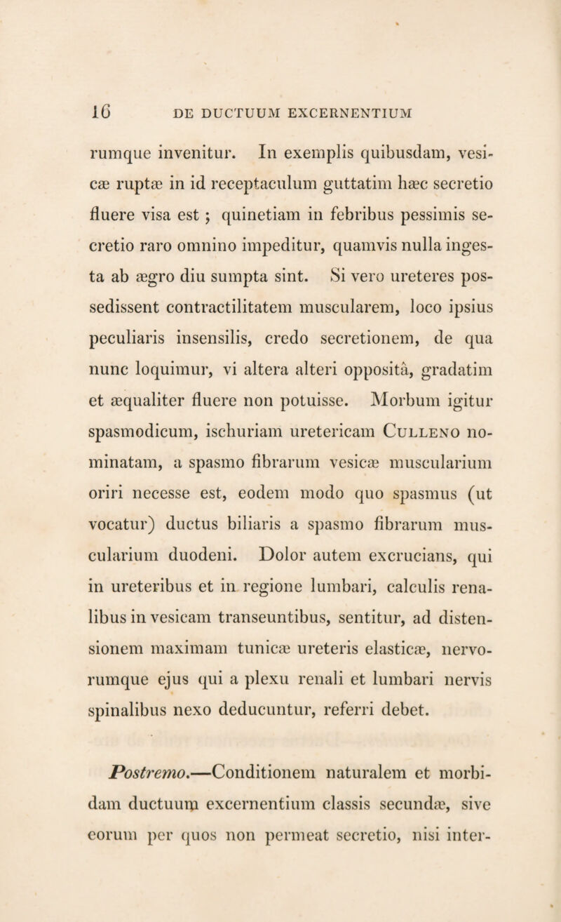 rumque invenitur. In exemplis quibusdam, vesi¬ cas ruptae in id receptaculum guttatim haec secretio fluere visa est ; quinetiam in febribus pessimis se¬ cretio raro omnino impeditur, quamvis nulla inges¬ ta ab aegro diu sumpta sint. Si vero ureteres pos¬ sedissent contractilitatem muscularem, loco ipsius peculiaris insensilis, credo secretionem, de qua nunc loquimur, vi altera alteri opposita, gradatim et aequaliter fluere non potuisse. Morbum igitur spasmodicum, ischuriam uretericam Culleno no¬ minatam, a spasmo fibrarum vesicae muscularium oriri necesse est, eodem modo quo spasmus (ut vocatur) ductus biliaris a spasmo fibrarum mus¬ cularium duodeni. Dolor autem excrucians, qui in ureteribus et in regione lumbari, calculis rena¬ libus in vesicam transeuntibus, sentitur, ad disten¬ sionem maximam tunicae ureteris elasticae, nervo¬ rumque ejus qui a plexu renali et lumbari nervis spinalibus nexo deducuntur, referri debet. Postremo.—Conditionem naturalem et morbi¬ dam ductuum excernentium classis secundae, sive eorum per quos non permeat secretio, nisi inter-