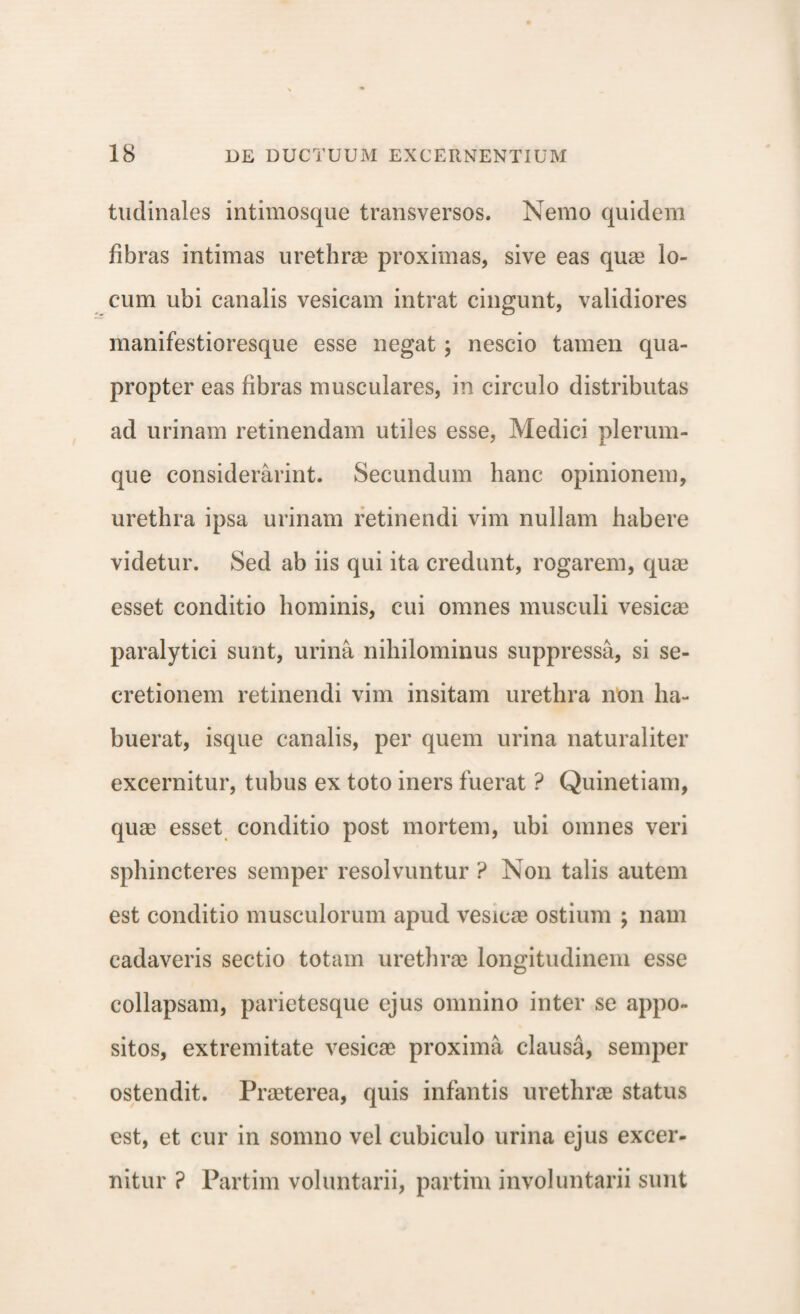 tudinales intimosque transversos. Nemo quidem fibras intimas urethrae proximas, sive eas quae lo¬ cum ubi canalis vesicam intrat cingunt, validiores manifestioresque esse negat; nescio tamen qua¬ propter eas fibras musculares, in circulo distributas ad urinam retinendam utiles esse, Medici plerum¬ que considerarint. Secundum hanc opinionem, urethra ipsa urinam retinendi vim nullam habere videtur. Sed ab iis qui ita credunt, rogarem, quae esset conditio hominis, cui omnes musculi vesicas paralytici sunt, urina nihilominus suppressa, si se¬ cretionem retinendi vim insitam urethra non ha¬ buerat, isque canalis, per quem urina naturaliter excernitur, tubus ex toto iners fuerat ? Quinetiam, quae esset conditio post mortem, ubi omnes veri sphincteres semper resolvuntur ? Non talis autem est conditio musculorum apud vesicae ostium ; nam cadaveris sectio totam urethrae longitudinem esse collapsam, parietesque ejus omnino inter se appo¬ sitos, extremitate vesicae proxima clausa, semper ostendit. Praeterea, quis infantis urethrae status est, et cur in somno vel cubiculo urina ejus excer¬ nitur ? Partim voluntarii, partim involuntarii sunt