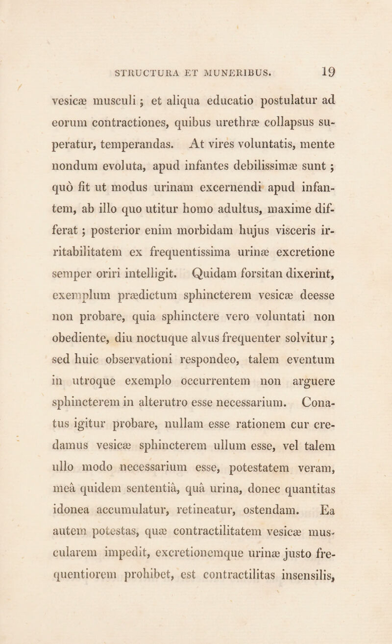 vesicae musculi 5 et aliqua educatio postulatur ad eorum contractiones, quibus urethrae collapsus su¬ peratur, temperandas. At vires voluntatis, mente nondum evoluta, apud infantes debilissimae sunt ; quo fit ut modus urinam excernendi apud infan¬ tem, ab illo quo utitur homo adultus, maxime dif¬ ferat ; posterior enim morbidam hujus visceris ir¬ ritabilitatem ex frequentissima urinae excretione semper oriri intelligit. Quidam forsitan dixerint, exemplum praedictum sphincterem vesicae deesse non probare, quia sphinctere vero voluntati non obediente, diu noctuque alvus frequenter solvitur ; sed huic observationi respondeo, talem eventum in utroque exemplo occurrentem non arguere sphincterem in alterutro esse necessarium. Cona¬ tus igitur probare, nullam esse rationem cur cre¬ damus vesicas sphincterem ullum esse, vel talem ullo modo necessarium esse, potestatem veram, mea quidem sententia, qua urina, donec quantitas idonea accumulatur, retineatur, ostendam. Ea autem potestas, quae contractilitatem vesicae mus¬ cularem impedit, excretionemque urinae justo fre- quentiorem prohibet, est contractilitas insensilis.