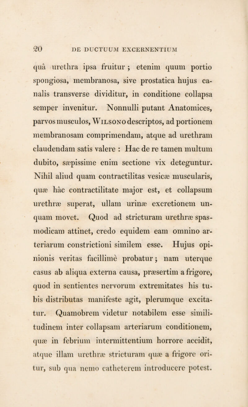 qua urethra ipsa fruitur ; etenim quum portio spongiosa, membranosa, sive prostatica hujus ca¬ nalis transverse dividitur, in conditione collapsa semper invenitur. Nonnulli putant Anatomices, parvos musculos, Wilsono descriptos, ad portionem membranosam comprimendam, atque ad urethram claudendam satis valere : Hac de re tamen multum dubito, saepissime enim sectione vix deteguntur. Nihil aliud quam contractilitas vesicae muscularis, quae hac contractilitate major est, et collapsum urethrae superat, ullam urinae excretionem un¬ quam movet. Quod ad stricturam urethrae spas¬ modicam attinet, credo equidem eam omnino ar¬ teriarum constrictioni similem esse. Hujus opi¬ nionis veritas facillime probatur; nam uterque casus ab aliqua externa causa, praesertim a frigore, quod in sentientes nervorum extremitates his tu¬ bis distributas manifeste agit, plerumque excita¬ tur. Quamobrem videtur notabilem esse simili¬ tudinem inter collapsam arteriarum conditionem, quae in febrium intermittentium horrore accidit, atque illam urethrae stricturam quae a frigore ori¬ tur, sub qua nemo catheterem introducere potest.