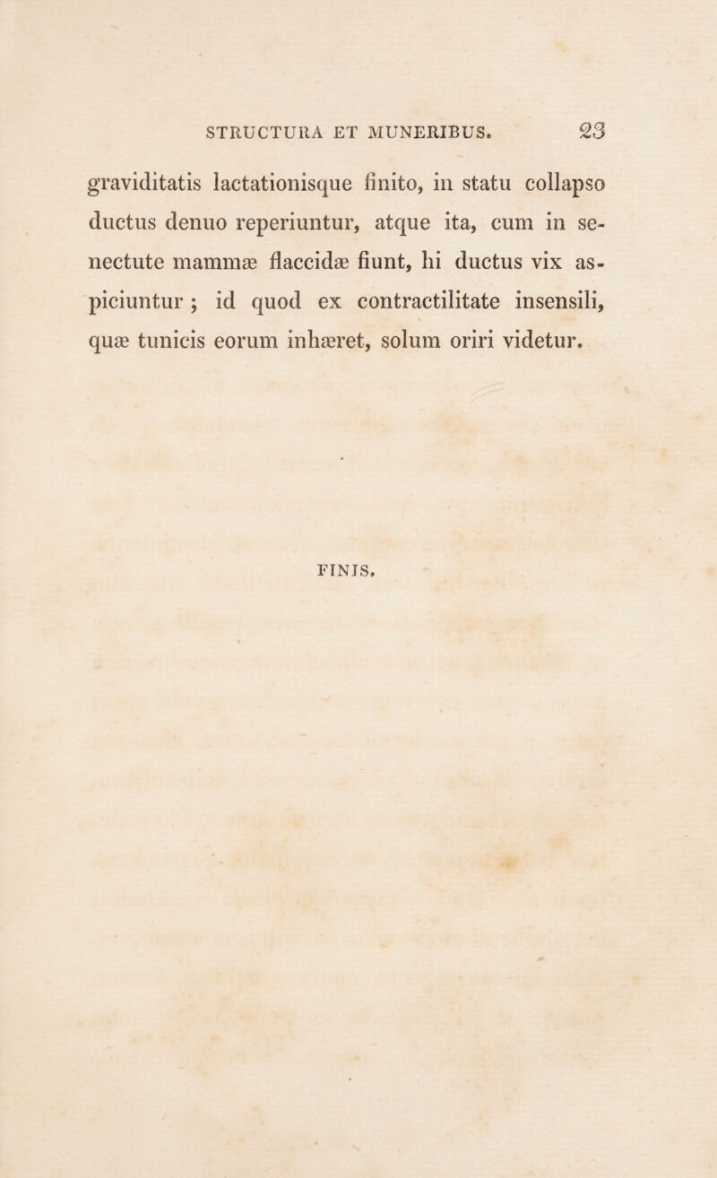 graviditatis lactationisque finito, in statu collapso ductus denuo reperiuntur, atque ita, cum in se¬ nectute mammae flaccidae fiunt, hi ductus vix as¬ piciuntur ; id quod ex contractilitate insensili, quae tunicis eorum inhaeret, solum oriri videtur. FINIS,