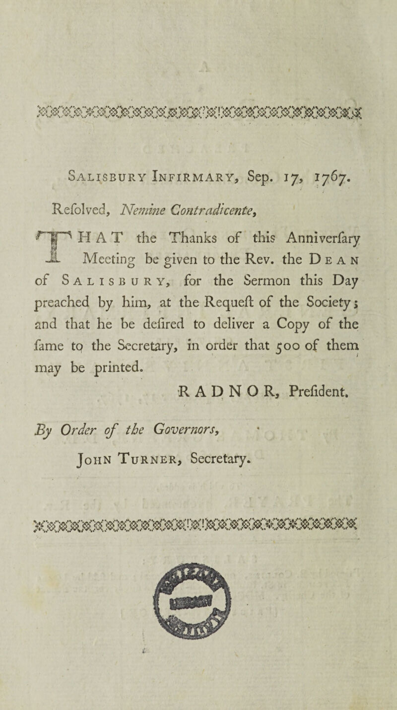 Salisbury Infirmary, Sep. 17, 1767. Refolved, Nemme Contradicente, HAT the Thanks of this Anniverfary -If Meeting be given to the Rev. the Dean of Salisbury, for the Sermon this Day preached by him, at the Requeft of the Society > and that he be delired to deliver a Copy of the fame tq the Secretary, in order that 500 of them may be printed. RADNOR, Prefident. / By Order of the Governors, John Turner, Secretary.