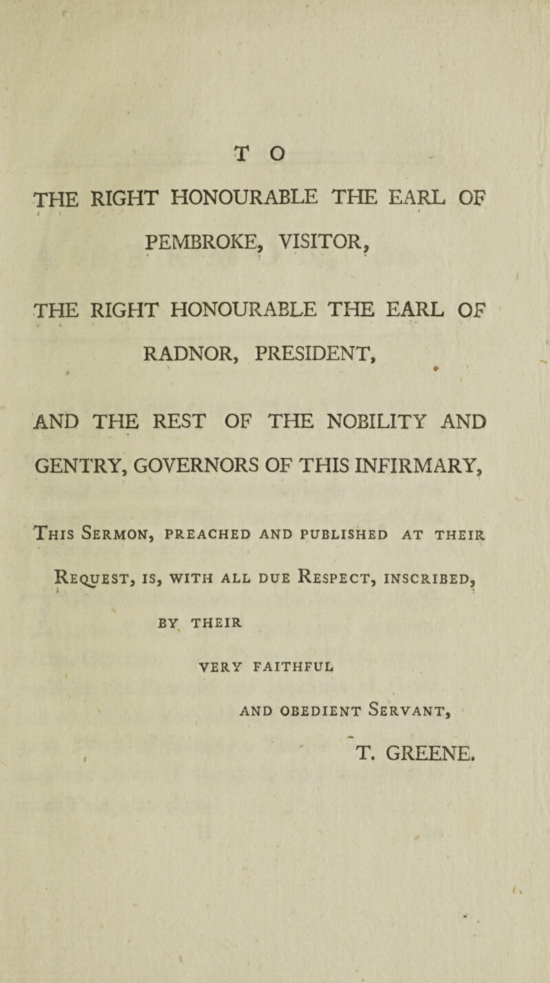 THE RIGHT HONOURABLE THE EARL OF » ' .1 < < • PEMBROKE, VISITOR, ? t ' v THE RIGHT HONOURABLE THE EARL OF 4* * ■* f ' RADNOR, PRESIDENT, , ■ ♦ AND THE REST OF THE NOBILITY AND GENTRY, GOVERNORS OF THIS INFIRMARY, This Sermon, preached and published at their Request, is, with all due Respect, inscribed, BY THEIR * VERY FAITHFUL AND OBEDIENT SERVANT, i T. GREENE.